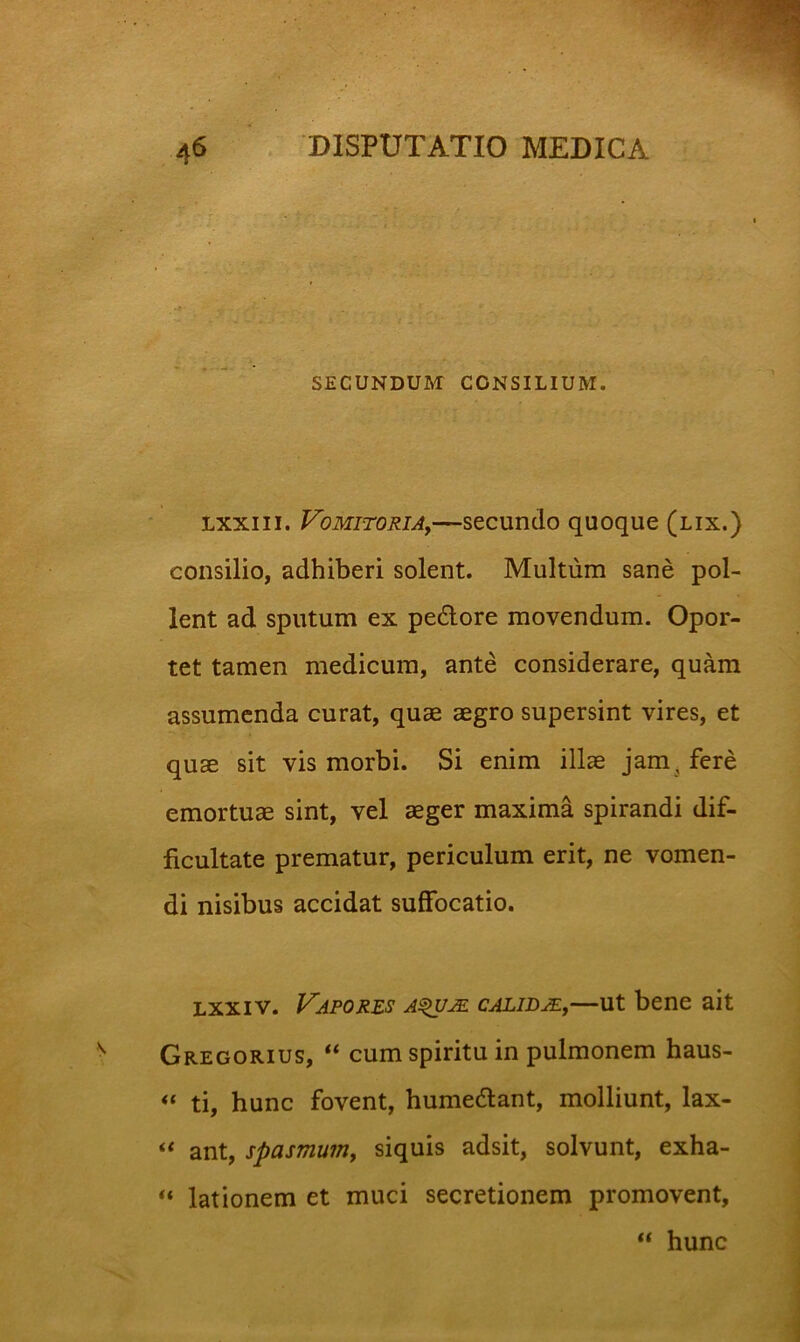 SECUNDUM CONSILIUM. Lxxiii. VoMiTORiAy—sccundo quoque (lix.) consilio, adhiberi solent. Multum sane pol- lent ad sputum ex pedore movendum. Opor- tet tamen medicum, ante considerare, quam assumenda curat, quae aegro supersint vires, et quae sit vis morbi. Si enim illae jam, fere emortuae sint, vel aeger maxima spirandi dif- ficultate prematur, periculum erit, ne vomen- di nisibus accidat suffocatio. Lxxiv. Vapores a^m calidjEj—ut bene ait Gregorius, “ cum spiritu in pulmonem haus- ti, hunc fovent, humedant, molliunt, lax- ant, spasmum, siquis adsit, solvunt, exha- lationem et muci secretionem promovent, “ hunc