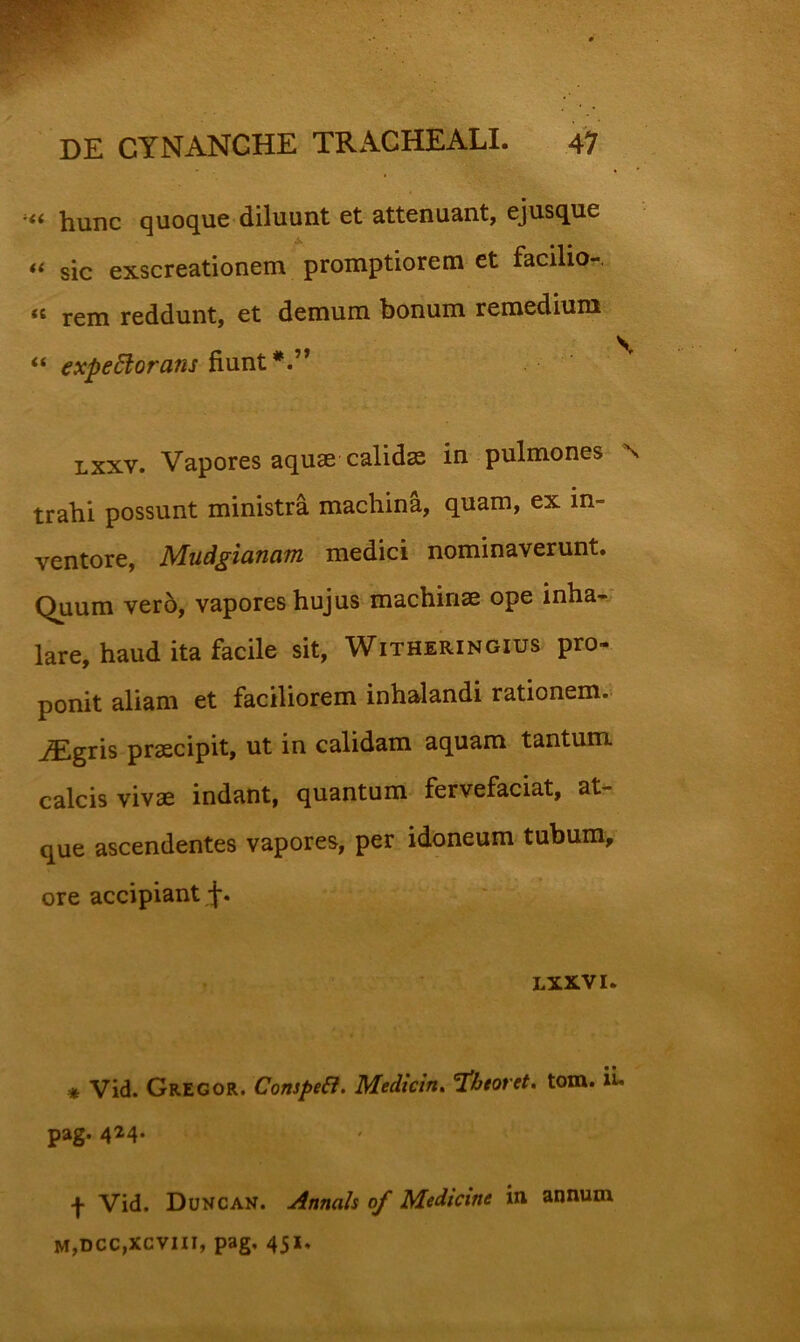 hunc quoque diluunt et attenuant, ejusque sic exscreationem promptiorem et facilio-. rem reddunt, et demum bonum remedium ** expectorans fiunt Lxxv. Vapores aqu36 calidae in pulmones \ trahi possunt ministra machina, quam, ex in- ventore, Mudgianam medici nominaverunt. Quum ver6, vapores hujus machinae ope inha^; lare, haud ita facile sit, Witheringius pro- ponit aliam et faciliorem inhalandi rationem. iEgris praecipit, ut in calidam aquam tantum calcis vivae indant, quantum fervefaciat, at- que ascendentes vapores, per idoneum tubum, ore accipiant LXXVI. * Vid. Gregor. CompeCi. Medicin» Tphtoret. tom. ii« pag. 4^4- f Vid. Duncan. Annals of Medicine in annum m,dcc,xcviii, pag, 451,