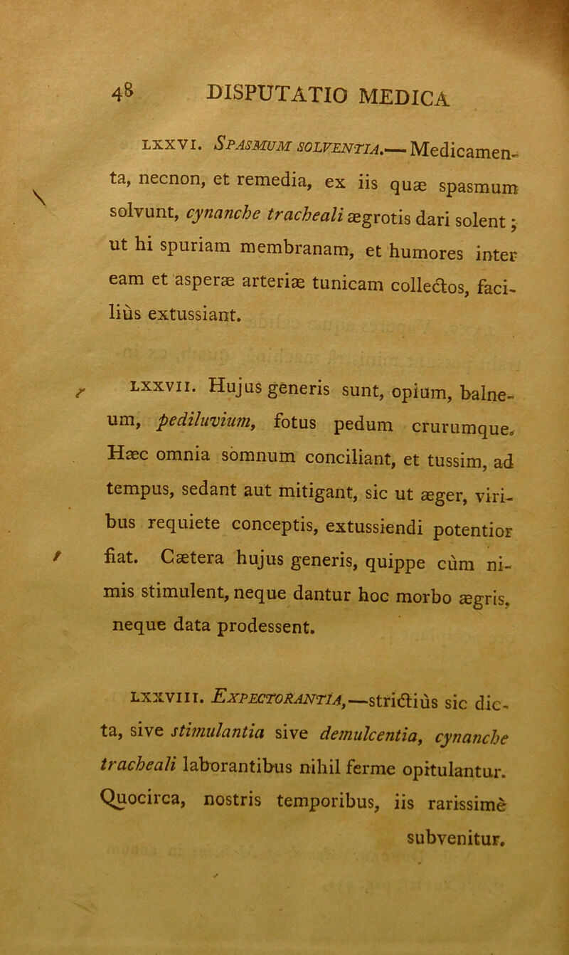 ixxvi. Spasmum Medicamen^ ta, necnon, et remedia, ex iis qus spasmum solvunt, cynanche tracheali ^grotis dari solent ut hi spuriam membranam, et 'humores inter eam et asperae arteriae tunicam collecTios, faci- lius extussiant. Lxxvii. Hujus generis sunt, opium, balne- um, pediluviunif fotus pedum crurumque. Haec omnia somnum conciliant, et tussim, ad tempus, sedant aut mitigant, sic ut aeger, viri- bus requiete conceptis, extussiendi potentior fiat. Caetera hujus generis, quippe cura ni- mis stimulent, neque dantur hoc morbo aegris, neque data prodessent. LxxviiT. i;jrp£CTOie^r/^,_stri(aius sic dic- ta, sive sthnulantia sive deinulcentia^ cynanche tracheali laborantibus nihil ferme opitulantur. Quocirca, nostris temporibus, iis rarissime subvenitur.