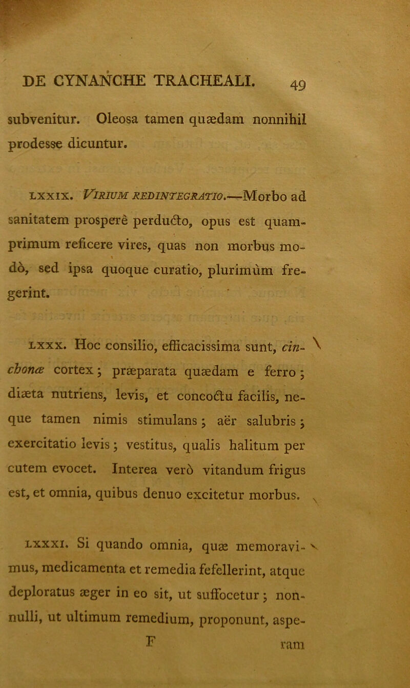 subvenitur. Oleosa tamen quaedam nonnihil prodesse dicuntur. Lxxix. Virium redintegratio.—Morbo ad sanitatem prospere perdudto, opus est quam- primum reficere vires, quas non morbus mo- do, sed ipsa quoque curatio, plurimum fre- gerint. Lxxx. Hoc consilio, efficacissima sunt, cin- ^ choruB cortex; praeparata quaedam e ferro; diaeta nutriens, levis, et conco£lu facilis, ne- que tamen nimis stimulans \ aer salubris \ exercitatio levis; vestitus, qualis halitum per cutem evocet. Interea ver6 vitandum frigus est, et omnia, quibus denuo excitetur morbus. ^ Lxxxi. Si quando omnia, quae memoravi- mus, medicamenta et remedia fefellerint, atque deploratus aeger in eo sit, ut suffocetur \ non- nulli, ut ultimum remedium, proponunt, aspe- F ram