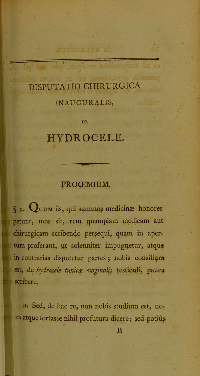 INAUGURALIS, DE HYDROCELE. PROCEMIUM. § i. Quum iis, qui summos medicinas honores petunt, mos sit, rem quampiam medicam aut chirurgicam scribendo persequi, quam in aper- tum proferant, ut solenniter impugnetur, atque in contrarias disputetur partes; nobis consilium est, de hydrocele tunica, •vaginalis testiculi, pauca scribere. ii. Sed, de hac re, non nobis studium est, no- va atque fortasse nihil profutura dicere; sed potiup B
