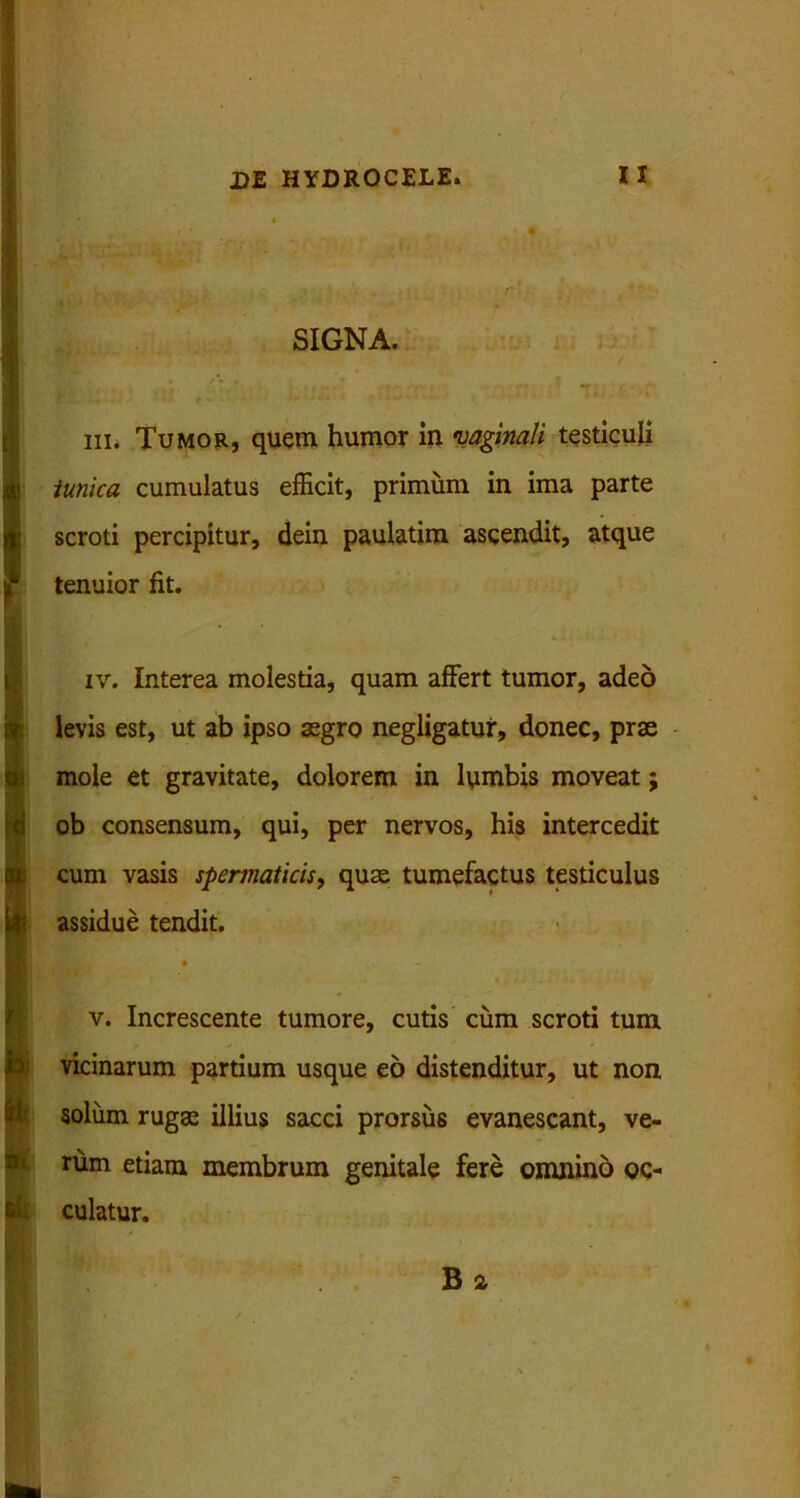 SIGNA. m. Tumor, quem humor in vaginali testiculi tunica cumulatus efficit, primum in ima parte scroti percipitur, dein paulatim ascendit, atque ? tenuior fit. iv. Interea molestia, quam affert tumor, adeo levis est, ut ab ipso aegro negligatur, donec, prae mole et gravitate, dolorem in ltimbis moveat j ob consensum, qui, per nervos, his intercedit cum vasis spermaticis, quas tumefactus testiculus assidue tendit. v. Increscente tumore, cutis cum scroti tum vicinarum partium usque eo distenditur, ut non solum rugae illius sacci prorsus evanescant, ve- rum etiam membrum genitale fere omnino oc- culatur. B 2