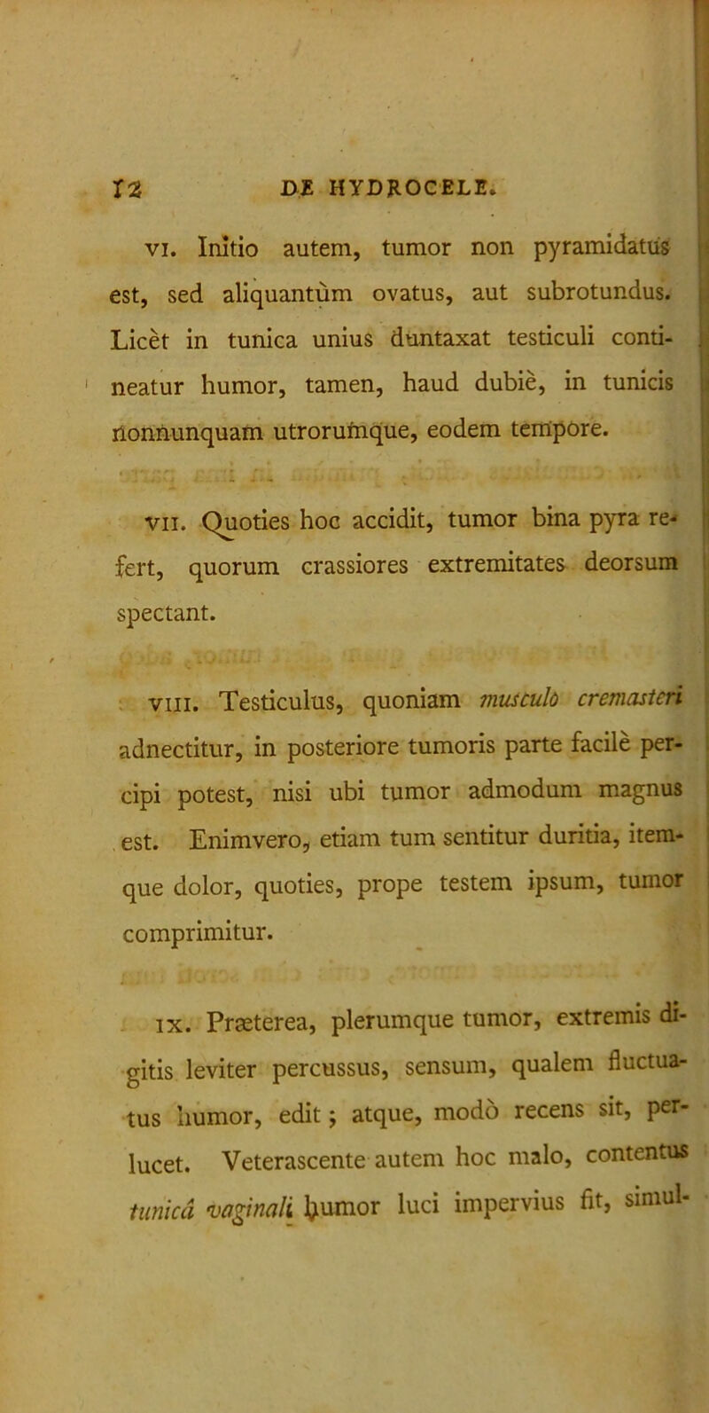 vi. Initio autem, tumor non pyramidatus est, sed aliquantum ovatus, aut subrotundus. Licet in tunica unius duntaxat testiculi conti- J neatur humor, tamen, haud dubie, in tunicis nonnunquam utrorufnque, eodem tempore. ‘ - . . V. .. ., r..„ - .- ii • ' , , t ! vii. Quoties hoc accidit, tumor bina pyra re- fert, quorum crassiores extremitates deorsum spectant. viii. Testiculus, quoniam musculo cremasteri adnectitur, in posteriore tumoris parte facile per- cipi potest, nisi ubi tumor admodum magnus est. Enimvero, etiam tum sentitur duritia, item- que dolor, quoties, prope testem ipsum, tumor comprimitur. ix. Praeterea, plerumque tumor, extremis di- gitis leviter percussus, sensum, qualem fluctua- tus humor, edit j atque, modo recens sit, per- lucet. Veterascente autem hoc malo, contentus tunica vaginali Ijiumor luci impervius fit, simul-