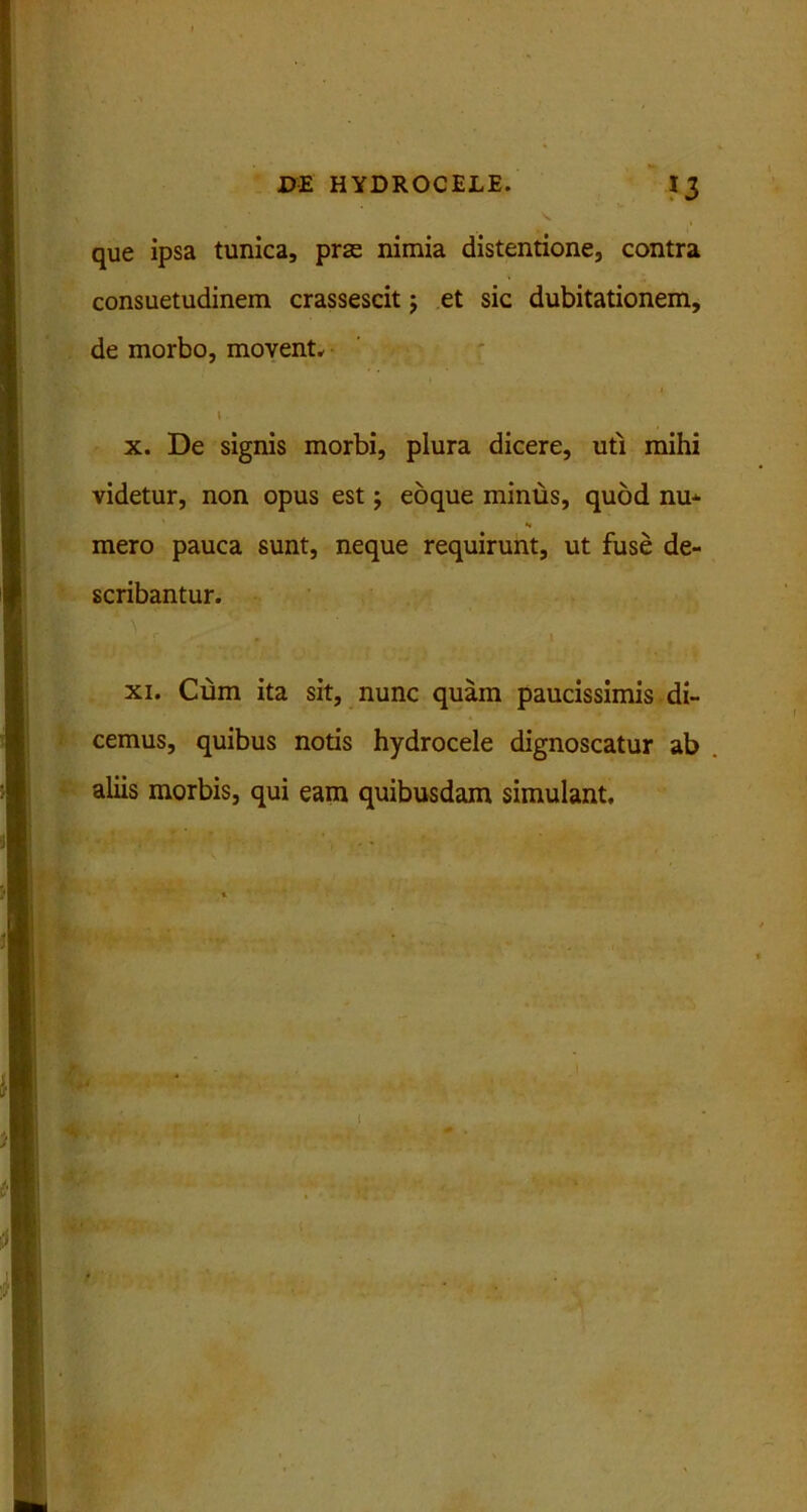 que ipsa tunica, prse nimia distentione, contra consuetudinem crassescit; et sic dubitationem, de morbo, movent. 1 l. x. De signis morbi, plura dicere, uti mihi videtur, non opus est; eoque minus, quod nu- mero pauca sunt, neque requirunt, ut fuse de- scribantur. ; * ' S \ - l' y:. , t • / •. , ., xi. Cum ita sit, nunc quam paucissimis di- cemus, quibus notis hydrocele dignoscatur ab aliis morbis, qui eam quibusdam simulant. t i