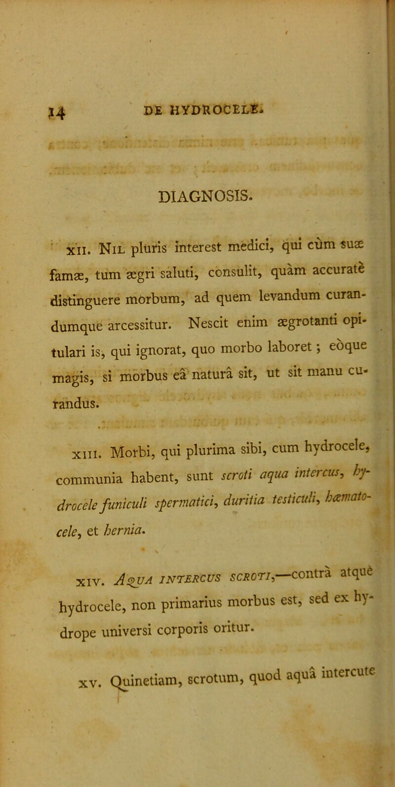 H DIAGNOSIS. xii. Nil pluris Interest medici, qui cum suae famae, tum aegri saluti, consulit, quam accurate distinguere morbum, ad quem levandum curan- dumque arcessitur. Nescit enim aegrotanti opi- tulari is, qui ignorat, quo morbo laboret; eoque magis, si morbus ea natura sit, ut sit manu cu- randus. * - ‘ ■ • - • xiii. Morbi, qui plurima sibi, cum hydrocele, communia habent, sunt scroti aqua intercus, hy- drocele funiculi spermatici, duritia testiculi, hamato- cele, et hernia. xiv. As>va intercus scroti, contra atque hydrocele, non primarius morbus est, sed ex h) - drope universi corporis oritur. XV. Quinetiam, scrotum, quod aqua intercute