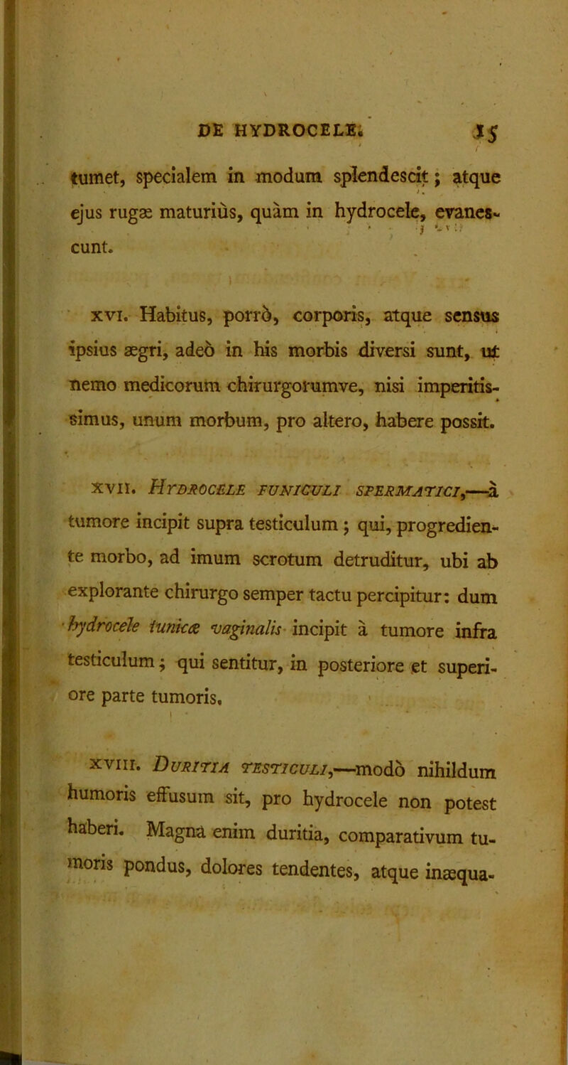 tumet, specialem in modum splendescit; atque >. ejus rugae maturius, quam in hydrocele, eranes- eunt. ! xvi. Habitus, porro, corporis, atque sensus ipsius aegri, adeo in his morbis diversi sunt, ut nemo medicorum chirurgorumve, nisi imperitis- simus, unum morbum, pro altero, habere possit. xvii. Hydrocele funiculi spermatici,—a tumore incipit supra testiculum; qui, progredien- te morbo, ad imum scrotum detruditur, ubi ab explorante chirurgo semper tactu percipitur: dum ■hydrocele tunica •vaginalis incipit a tumore infra testiculum j qui sentitur, in posteriore et superi- ore parte tumoris, | * * xviir. Duritia testiculi,--modo nihildum humoris effusum sit, pro hydrocele non potest haberi. Magna enim duritia, comparativum tu- moris pondus, dolores tendentes, atque inaqua-