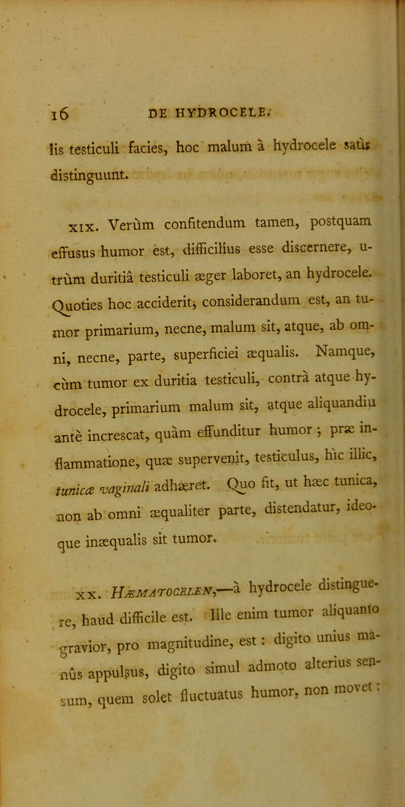 iis testiculi facies, hoc malum a hydrocele satis distinguunt. xix. Verum confitendum tamen, postquam effusus humor est, difficilius esse discerneie, u- trum duritia testiculi seger laboret, an hydrocele. Quoties hoc acciderit, considerandum est, an tu- mor primarium, necne, malum sit, atque, ab om- ni, necne, parte, superficiei aequalis. Namque, ciim tumor ex duritia testiculi, contra atque hy- drocele, primarium malum sit, atque aliquandiu ante increscat, quam effunditur humor ; prae in- flammatione, quae supervenit, testiculus, hic illic, tunica vaginali adhaeret. Quo fit, ut haec tunica, non ab omni aequaliter parte, distendatur, ideo- que inaequalis sit tumor. xx. HJEMAror.rn.EN—'.i hydrocele distingue- re, haud difficile est. Ille enim tumor aliquanto gravior, pro magnitudine, est: digito unius ma- nus appulsus, digito simul admoto alterius sen- sum, quem solet fluctuatus humor, non movet: