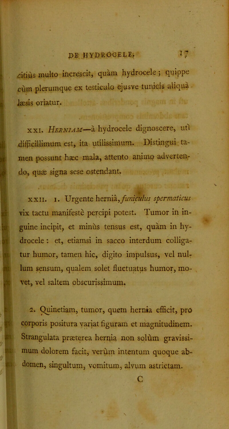 vitilis multo increscit, quam hydrocele ; quippe cum plerumque ex testiculo ejusve tunicis aliqua laesis oriatur. * i ' f , • 1 . - * .• •• xxi. Herniam—a hydrocele dignoscere, uti difficillimum est, ita utilissimum. Distingui ta- men possunt haec mala, attento animo adverten- do, quae signa sese ostendant. •r A » ’ * xxii. i. Urgente hernia,funiculus spermaticus vix tactu manifeste percipi potest. Tumor in in- / guine incipit, et minus tensus est, quam in hy- drocele : et, etiamsi in sacco interdum colliga- tur humor, tamen hic, digito impulsus, vel nul- lum sensum, qualem solet fluctuatus humor, mo- „ vet, vel saltem obscurissimum. 2. Chiinetiam, tumor, quem hernia efficit, pro corporis positura yariat figuram et magnitudinem. Strangulata praeterea hernia non solum gravissi- mum dolorem facit, verum intentum quoque ab- domen, singultum, vomitum, alvum astrictam» C