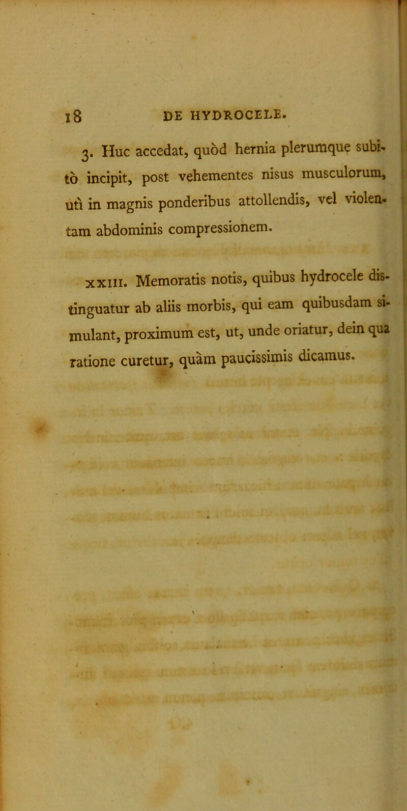 3. Huc accedat, quod hernia plerumque subi- to incipit, post vehementes nisus musculorum, uti in magnis ponderibus attollendis, vel violen- tam abdominis compressionem. • •' 4‘. xxiii. Memoratis notis, quibus hydrocele dis- tinguatur ab aliis morbis, qui eam quibusdam si- mulant, proximum est, ut, unde oriatur, dein qua ratione curetur, quam paucissimis dicamus.