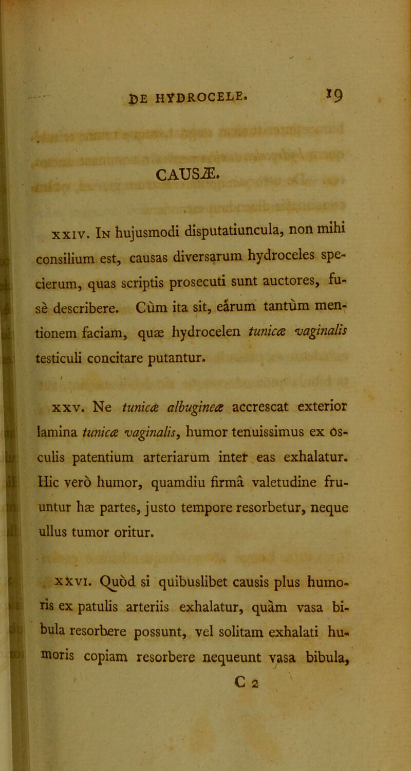 caus^:. xxiv. In hujusmodi disputatiuncula, non mihi consilium est, causas diversarum hydroceles spe- cierum, quas scriptis prosecuti sunt auctores, fu- se describere. Cum ita sit, e&rum tantum men- i tionem faciam, quae hydrocelen tunica vaginalis testiculi concitare putantur. xxv. Ne tunica albuginea accrescat exterior lamina tunica vaginalis, humor tenuissimus ex os- culis patentium arteriarum intet eas exhalatur. Hic vero humor, quamdiu firma valetudine fru- untur hae partes, justo tempore resorbetur, neque ullus tumor oritur. p. . xxvi. Quod si quibuslibet causis plus humo- ris ex patulis arteriis exhalatur, quam vasa bi- bula resorbere possunt, vel solitam exhalati hu- moris copiam resorbere nequeunt vasa bibula, C 2