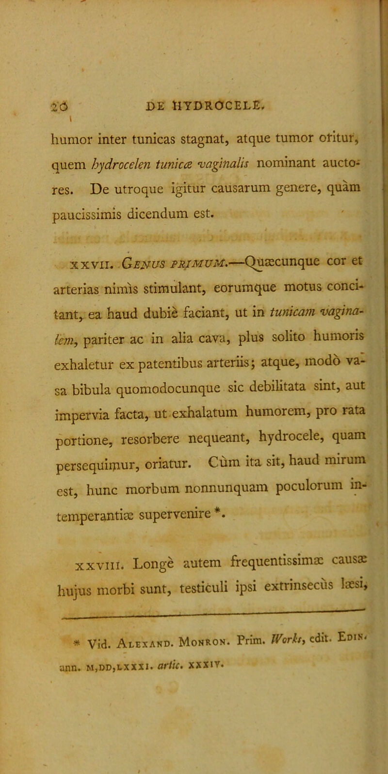 humor inter tunicas stagnat, atque tumor oritur, quem hydrocelen tunica •vaginalis nominant aucto- res. De utroque igitur causarum genere, quam paucissimis dicendum est. xxvii. Genus eri mum.—Qumcunque cor et arterias nimis stimulant, eorumque motus conci- tant, ea haud dubie faciant, ut in tunicam vagina- lem, pariter ac in alia cava, plus solito humoris exhaletur ex patentibus arteriis; atque, modo va- sa bibula quomodocunque sic debilitata sint, aut impervia facta, ut exhalatum humorem, pro rata portione, resorbere nequeant, hydrocele, quam persequimur, oriatur. Cum ita sit, haud mirum est, hunc morbum nonnunquam poculorum in- temperantiae supervenire *. xxviii. Longe autem frequentissimae causs hujus morbi sunt, testiculi ipsi extrinsecus laesi, * Vid. Alexand. Monron. Prira. IVorh, edit. Edis. ann. m,dd,lxxxi. artic. xxxiv.