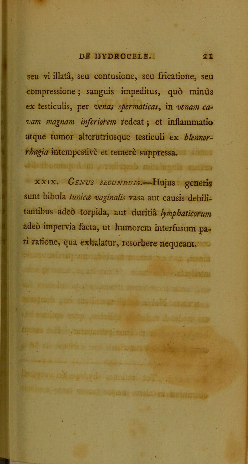 seu vi illata, seu contusione, seu fricatione, seu compressione; sanguis impeditus, quo minus ex testiculis, per venas spermaticas, in venam ca- vam magnam inferiorem redeat j et inflammatio atque tumor alterutriusque testiculi ex blennor- rhagia intempestive et temere suppressa. xxix. Genus secundum.—Hujus generis sunt bibula tunica vaginalis vasa aut causis debili- tantibus aded torpida, aut duritia lymphaticorum adeo impervia facta, ut humorem interfusum pa- ri ratione, qua exhalatur, resorbere nequeant.