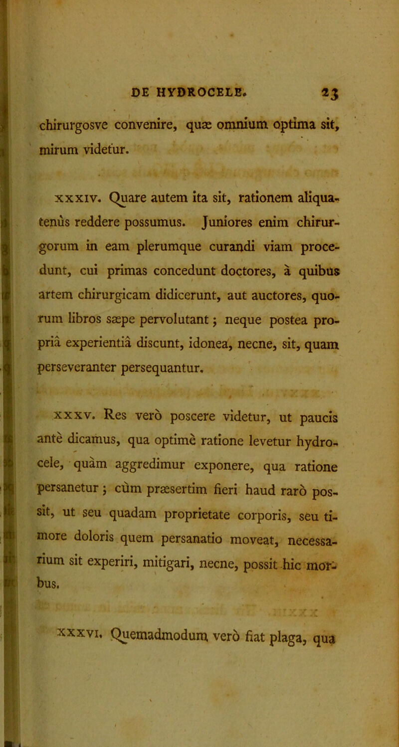 chirurgosve convenire, quae omnium optima sit, mirum videtur. xxxiv. Quare autem ita sit, rationem aliqua- tenus reddere possumus. Juniores enim chirur- gorum in eam plerumque curandi viam proce- dunt, cui primas concedunt doctores, a quibus artem chirurgicam didicerunt, aut auctores, quo- rum libros saepe pervolutant; neque postea pro- pria experientia discunt, idonea, necne, sit, quam perseveranter persequantur. xxxv. Res vero poscere videtur, ut paucis ante dicamus, qua optime ratione levetur hydro- cele, quam aggredimur exponere, qua ratione persanetur ; cum praesertim fieri haud raro pos- sit, ut seu quadam proprietate corporis, seu ti- more doloris quem persanatio moveat, necessa- rium sit experiri, mitigari, necne, possit hic mor- bus. xxxvi. Quemadmodum vero fiat plaga, qua