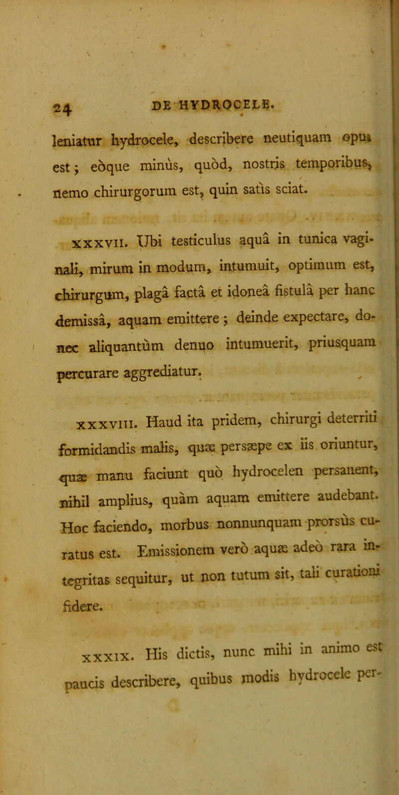 leniatur hydrocele, describere neutiquam opu* est; eoque minus, quod, nostris temporibus, • y [ nemo chirurgorum est, quin satis sciat. xxxvii. Ubi testiculus aqua in tunica vagi- nali, mirum in modum, intumuit, optimum est, chirurgum, plaga facta et idonea fistula per hanc demissa, aquam emittere j deinde expectare, do- nec aliquantum denuo intumuerit, priusquam percurare aggrediatur. xxxviii. Haud ita pridem, chirurgi deterriti formidandis malis, qum persaepe ex iis oriuntur, quae manu faciunt quo hydrocelen persanent, nihil amplius, quam aquam emittere audebant. Hoc faciendo, morbus nonnumquam prorsus cu- ratus est. Emissionem vero aquae adeo rara inr tegritas sequitur, ut non tutum sit, tali curationi fidere. XXXIX. His dictis, nunc mihi in animo est paucis describere, quibus modis hydrocele per-