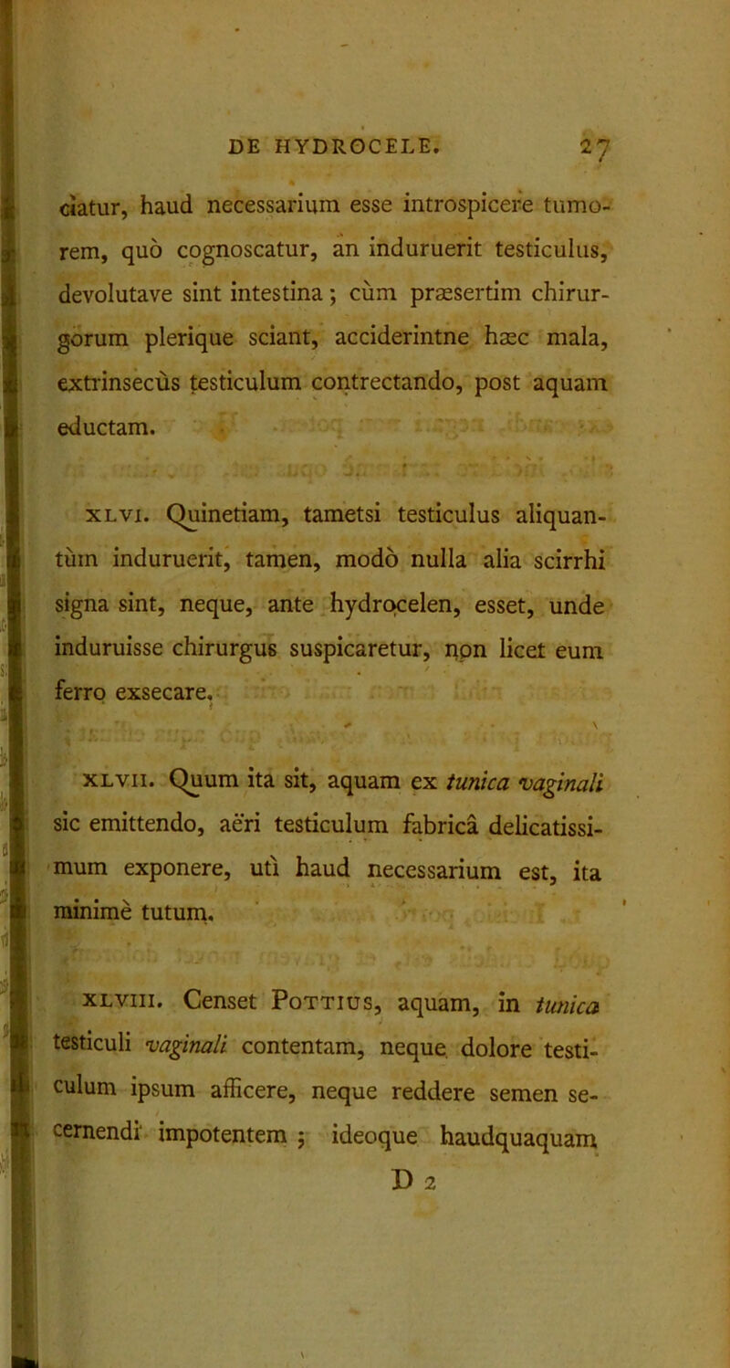 2? ciatur, haud necessarium esse introspicere tumo- rem, quo cognoscatur, an induruerit testiculus, devolutave sint intestina; cum praesertim chirur- gorum plerique sciant, acciderintne haec mala, extrinsecus testiculum contrectando, post aquam eductam. xlvi. Quinetiam, tametsi testiculus aliquan- tum induruerit, tamen, modo nulla alia scirrhi signa sint, neque, ante hydmcelen, esset, unde induruisse chirurgus suspicaretur, npn licet eum / ferro exsecare. * \ ■ xlvii. Quum ita sit, aquam ex tunica •vaginali sic emittendo, aeri testiculum fabrica delicatissi- mum exponere, uti haud necessarium est, ita minime tutum. xlviii. Censet Pottius, aquam, in tunica testiculi vaginali contentam, neque, dolore testi- culum ipsum afficere, neque reddere semen se- cernendi' impotentem ; ideoque haudquaquam