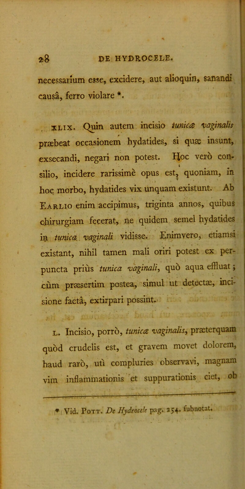 necessarium esse, excidere, aut alioquin, sanandi causa, ferro violare *. XLix. Quin autem incisio tunica vaginalis praebeat occasionem hydatides, si quae insunt, exsecandi, negari non potest. Hoc vero con- ' * silio, incidere rarissime opus est, quoniam, in hoc morbo, hydatides vix unquam existunt. Ab Earlio enim accipimus, triginta annos, quibus chirurgiam fecerat, ne quidem semel hydatides in tunica vaginali vidisse. Enimvero, etiamsi existant, nihil tamen mali oriri potest ex per- puncta prius tunica vaginali, quo aqua effluat j cum praesertim postea, simul ut detectae, inci- sione facta, extirpari possint. * i ' ' ' > ; * - * - r'* l. Incisio, porro, tunica vaginalis, praeterquam quod crudelis est, et gravem movet dolorem, haud raro, uti compluries observavi, magnam vim inflammationis et suppurationis ciet, ob * Vid. Pott. De Hydrocele pag. 254. fubnotat.