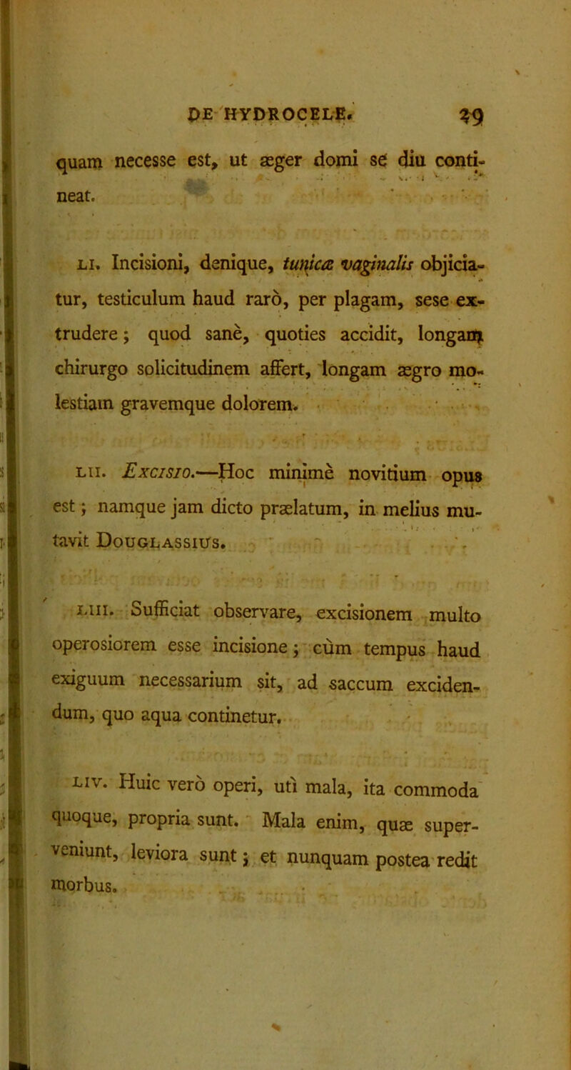 quam necesse est, ut aeger domi se diu conti- t . ■ i V - ♦ !?* neat. li. Incisioni, denique, /«w&z vaginalis objicia- tur, testiculum haud raro, per plagam, sese ex- trudere ; quod sane, quoties accidit, longanjt chirurgo solicitudinem affert, longam aegro mo- • . • . • lestiam gravemque dolorem. lii. Excisio.—Hoc minime novitium opus est; namque jam dicto praelatum, in melius mu- tavit Douglassius. iuii. Sufficiat observare, excisionem multo operosiorem esse incisione; cum tempus haud exiguum necessarium sit, ad saccum exciden- dum, quo aqua continetur. liv. Huic vero operi, uti mala, ita commoda quoque, propria sunt. Mala enim, quae super- veniunt, leviora sunt j et nunquam postea redit morbus.