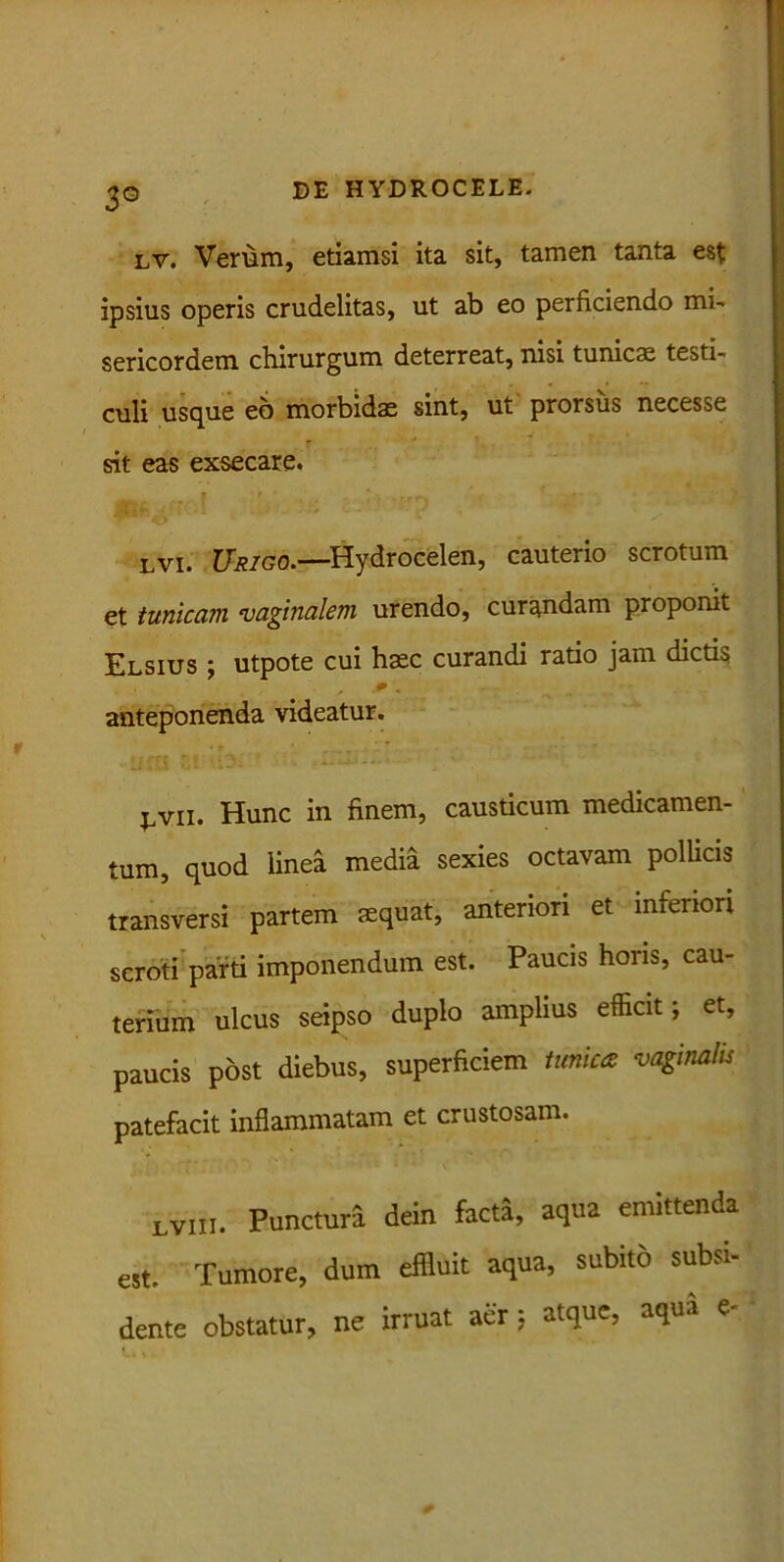 3° lv. Verum, etiamsi ita sit, tamen tanta est ipsius operis crudelitas, ut ab eo perficiendo mi- sericordem chirurgum deterreat, nisi tunicae testi- culi usque eo morbidae sint, ut prorsus necesse sit eas exsecare. lvi. Urigo.—-Hydrocelen, cauterio scrotum et tunicam vaginalem urendo, curandam proponit Elsius ; utpote cui haec curandi ratio jam dictis * - anteponenda videatur. j,vii. Hunc in finem, causticum medicamen- tum, quod linea media sexies octavam pollicis transversi partem aequat, anteriori et inferiori scroti parti imponendum est. Paucis horis, cau- terium ulcus seipso duplo amplius efficit; et, paucis post diebus, superficiem tunica vaginalis patefacit inflammatam et crustosam. LViii. Punctura dein facta, aqua emittenda est. Tumore, dum effluit aqua, subito subsi-