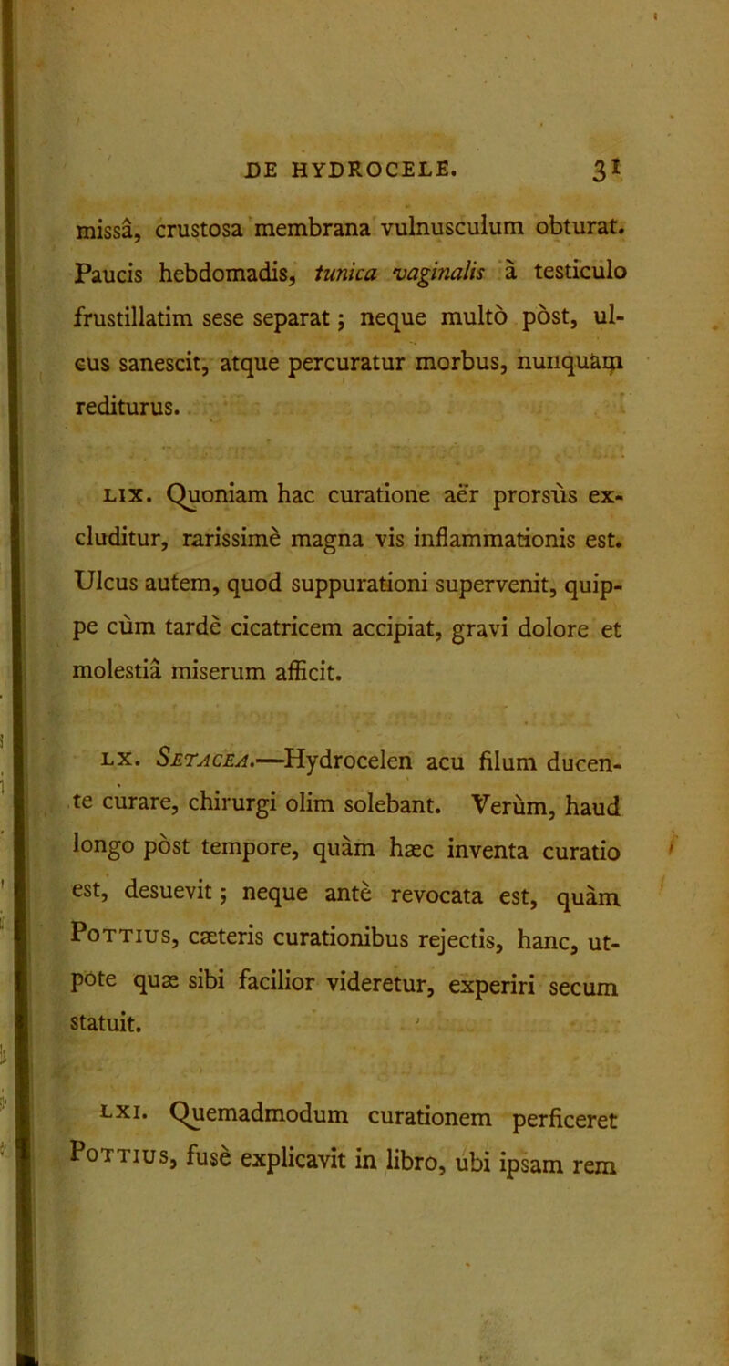 missa, crustosa membrana vulnusculum obturat. Paucis hebdomadis, tunica vaginalis a testiculo frustillatim sese separat; neque multo post, ul- cus sanescit, atque percuratur morbus, nunquaqi rediturus. lix. Quoniam hac curatione aer prorsus ex- cluditur, rarissime magna vis inflammationis est. Ulcus autem, quod suppurationi supervenit, quip- pe cum tarde cicatricem accipiat, gravi dolore et molestia miserum afficit. lx. Setacea.—Hydrocelen acu filum ducen- te curare, chirurgi olim solebant. Verum, haud longo post tempore, quam haec inventa curatio est, desuevit; neque ante revocata est, quam Pottius, caeteris curationibus rejectis, hanc, ut- pote quas sibi facilior videretur, experiri secum statuit. lxi. Quemadmodum curationem perficeret Pottius, fuse explicavit in libro, ubi ipsam rem