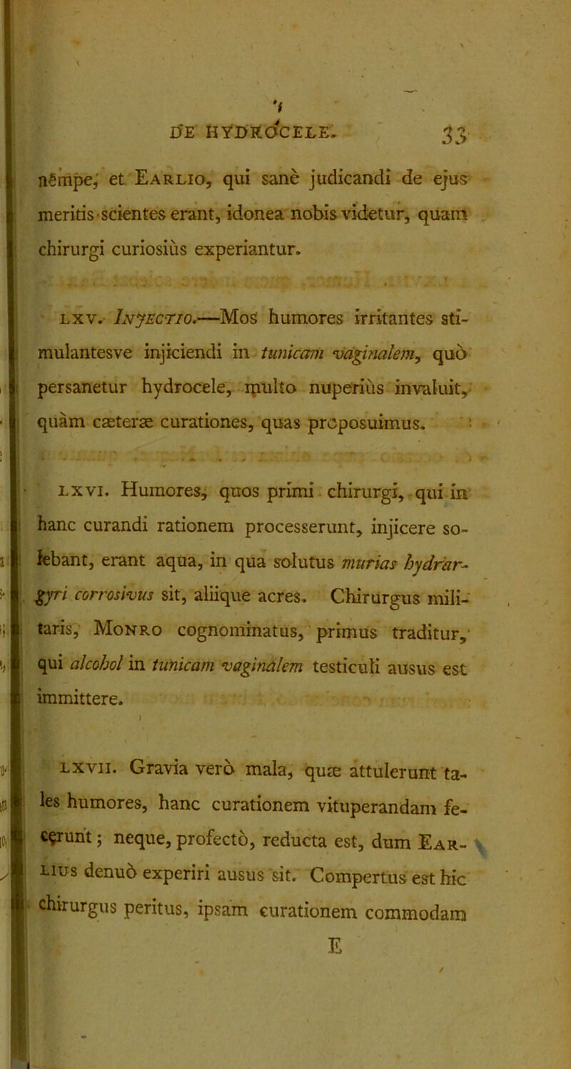 nrinpe, et Earlio, qui sane judicandi de ejus meritis scientes erant, idonea nobis videtur, quam chirurgi curiosius experiantur. - t. e'/? . ; ... : lxv. Injectio.—Mos humores irritantes sti- mulantesve injiciendi in tunicam vaginalem, quo persanetur hydrocele, multo nuperius invaluit, quam caeterae curationes, quas proposuimus. f ^ * V' ■ r>. y ' , j i.xvi. Humores, quos primi chirurgi, qui in hanc curandi rationem processerunt, injicere so- lebant, erant aqua, in qua solutus murias hydrar- gyri corrosivus sit, aliique acres. Chirurgus mili- taris, Monro cognominatus, primus traditur, qui alcohol in tunicam vaginalem testiculi ausus est immittere. I lxvii. Gravia vero mala, qum attulerunt ta- les humores, hanc curationem vituperandam fe- cerunt ; neque, profecto, reducta est, dum Ear- uus denub experiri ausus sit. Compertus est hic chirurgus peritus, ipsam curationem commodam E