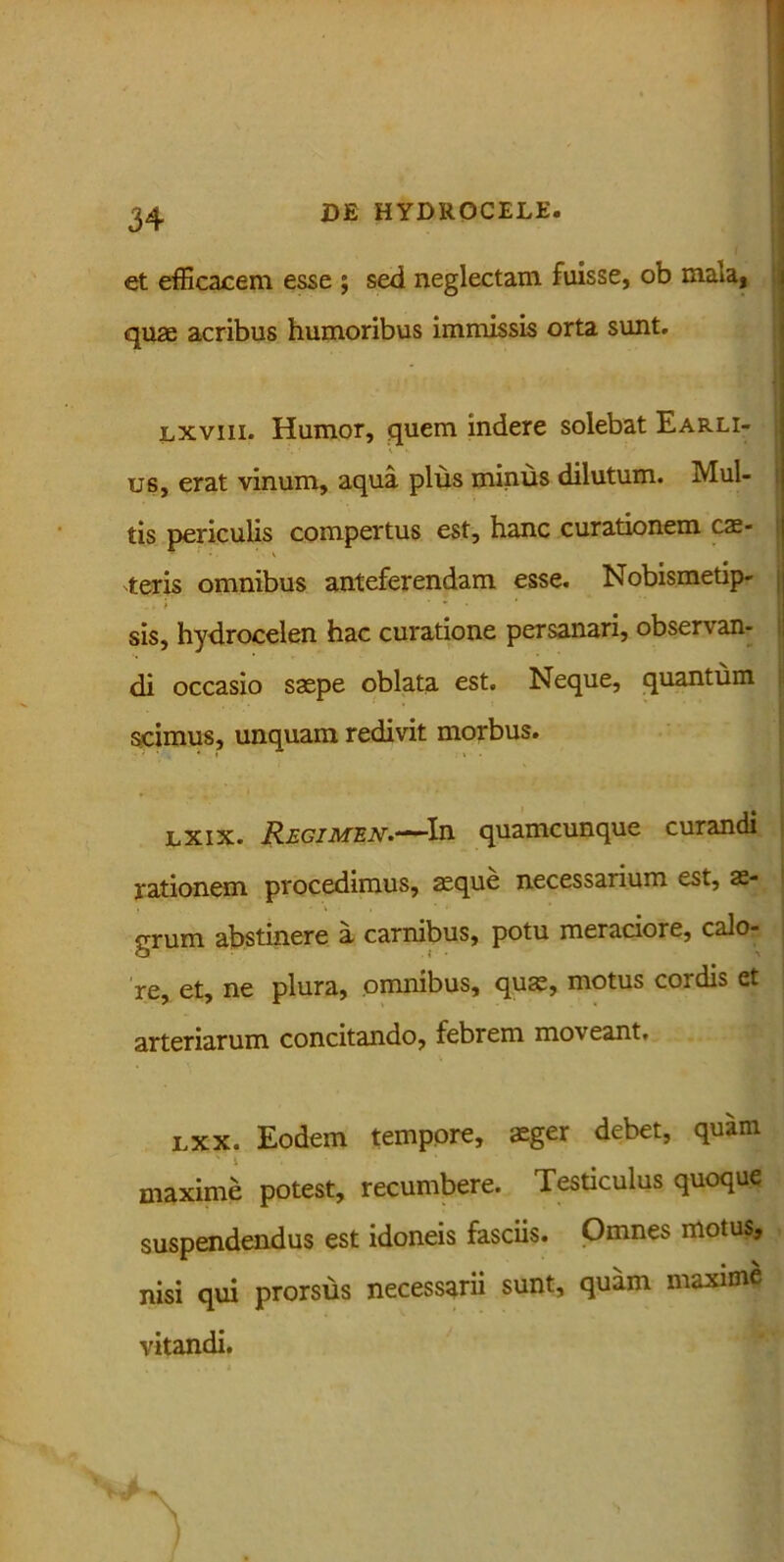 et efficacem esse j sed neglectam fuisse, ob mala, quae acribus humoribus immissis orta sunt. lxviii. Humor, quem indere solebat Earli- us, erat vinum, aqua plus minus dilutum. Mul- tis periculis compertus est, hanc curationem cae- leris omnibus anteferendam esse. Nobismetip- „. i' ’ sis, hydrocelen hac curatione persanari, observan- di occasio saepe oblata est. Neque, quantum scimus, unquam redivit morbus. 0 - . . ■ lxix. Regimen.—In quamcunque curandi rationem procedimus, aeque necessarium est, ae- grum abstinere a carnibus, potu meraciore, calo- re, et, ne plura, omnibus, quae, motus cordis et arteriarum concitando, febrem moveant. LXx. Eodem tempore, aeger debet, quam maxime potest, recumbere. Testiculus quoque suspendendus est idoneis fasciis. Omnes motus, nisi qui prorsus necessarii sunt, quam maxime vitandi.