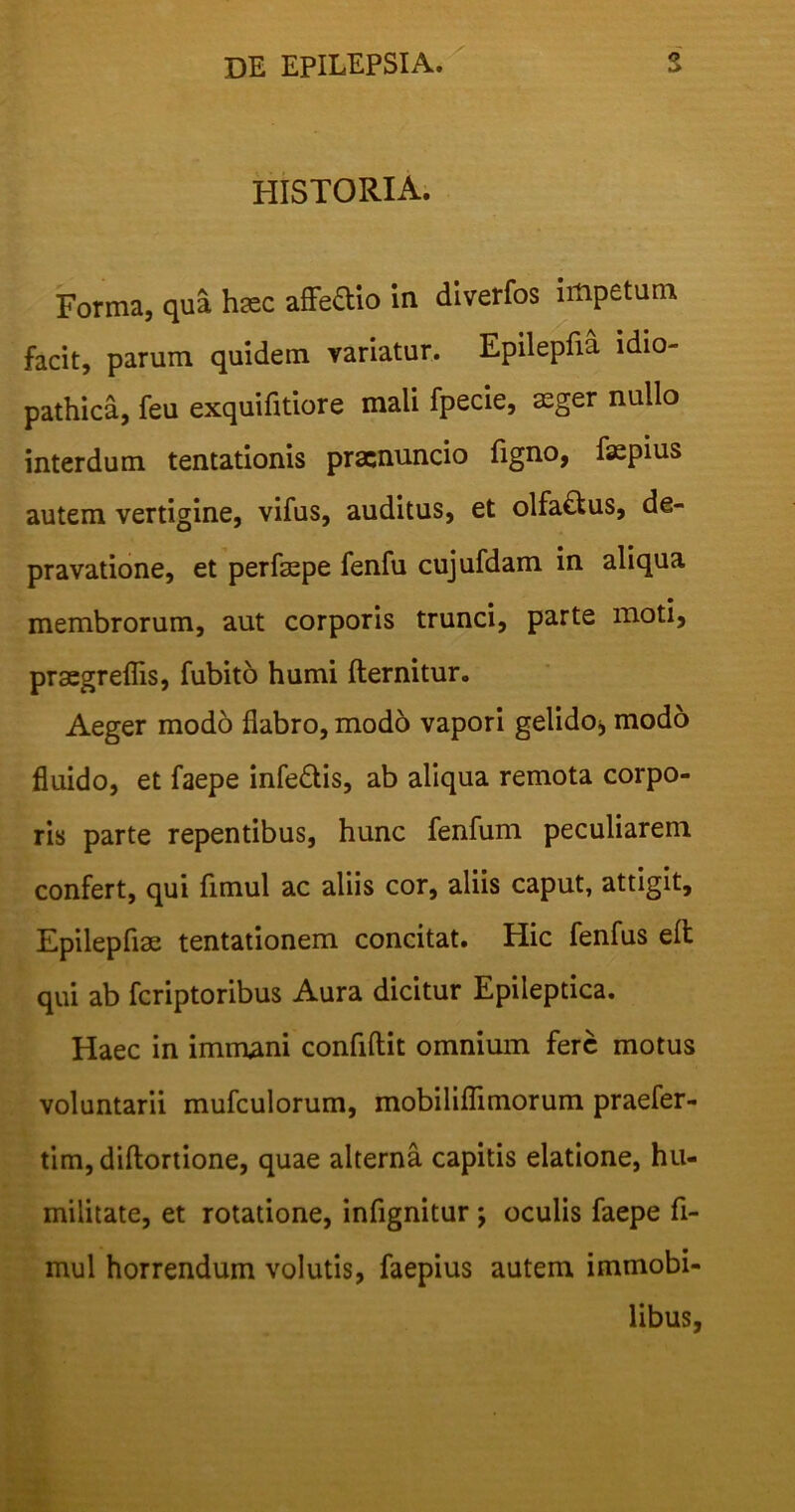 HISTORIA. Forma, qua haec affe&io ia diverfos impetum facit, parum quidem variatur. Epilepfia idio- pathica, feu exquifitiore mali fpecie, aeger nullo interdum tentationis pracnuncio figno, faepius autem vertigine, vifus, auditus, et olfa£tus, de- pravatione, et perfepe fenfu cujufdam in aliqua membrorum, aut corporis trunci, parte moti, praegrellis, fubito humi fternitur. Aeger modo flabro, modo vapori gelido, modo fluido, et faepe infe£tis, ab aliqua remota corpo- ris parte repentibus, hunc fenfum peculiarem confert, qui fimul ac aliis cor, aliis caput, attigit, Epilepfiae tentationem concitat. Hic fenfus elt qui ab fcriptoribus Aura dicitur Epileptica. Haec in immani confidit omnium fere motus voluntarii mufculorum, mobiliflimorum praefer- tim, diftortione, quae alterna capitis elatione, hu- militate, et rotatione, infignitur ; oculis faepe fi- mul horrendum volutis, faepius autem immobi- libus,