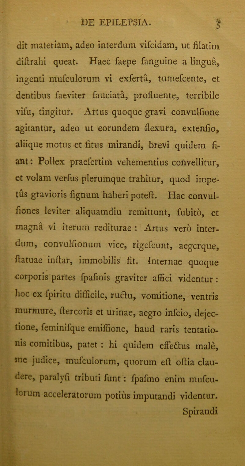 dit materiam, adeo interdum vifcidam, ut filatim diftrahi queat. Haec faepe fanguine a lingua, ingenti mufculorum vi exferta, tumefcente, et dentibus laeviter fauciata, profluente, terribile vifu, tingitur. Artus quoque gravi convulfione agitantur, adeo ut eorundem flexura, extenfio, aliique motus et fitus mirandi, brevi quidem fi- ant : Pollex praefertim vehementius convellitur, et volam verfus plerumque trahitur, quod impe- tus gravioris fignum haberi poteft. Hac convul- fiones leviter aliquamdiu remittunt, fubito, et magna vi iterum rediturae : Artus vero inter- dum, convulfionum vice, rigefiunt, aegerque, ftatuae inftar, immobilis fit. Internae quoque corporis partes fpafmis graviter affici videntur: hoc ex fpiritu difficile, rudtu, vomitione, ventris murmure, ftercoris et urinae, aegro infcio, dejec- tione, feminifque emiffione, haud raris tentatio- nis comitibus, patet : hi quidem efFedtus male, me judice, mufculorum, quorum elt ofiia clau- dere, paralyfi tributi funt: fpafmo enim mufcu- lorum acceleratorum potius imputandi videntur. Spirandi