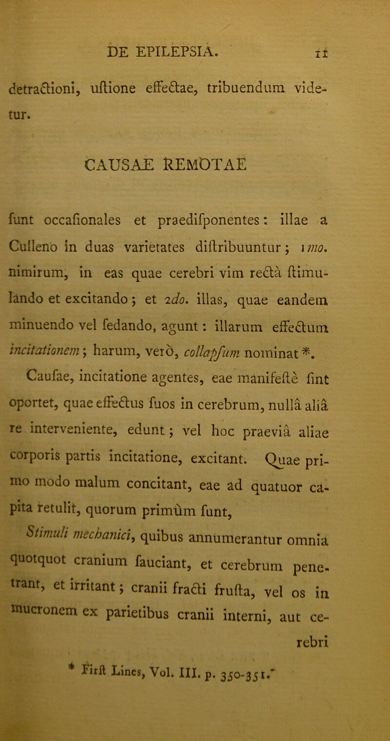 detra&ioni, uftione effe&ae, tribuendum vide- tur. CAUSAE REMOTAE funt occafionales et praedifponentes: illae a Culleno in duas varietates dillribuuntur; imo. nimirum, in eas quae cerebri vim redta flimu- lando et excitando; et 2do. illas, quae eandem minuendo vel fedando, agunt: illarum effectum incitationem; harum, vero, collapfum nominat*. Caufae, incitatione agentes, eae manifefte fmt oportet, quae effe&us fuos in cerebrum, nulla alia re interveniente, edunt; vel hoc praevia aliae corporis partis incitatione, excitant. Quae pri- mo modo malum concitant, eae ad quatuor ca- pita retulit, quorum primum funt, Stimuli mechanici, quibus annumerantur omnia quotquot cranium fauciant, et cerebrum pene- trant, et irritant; cranii frafti frufta, vel os in mucronem ex parietibus cranii interni, aut ce- rebri Firlt Lines, Vol, III, p. 350-351.'