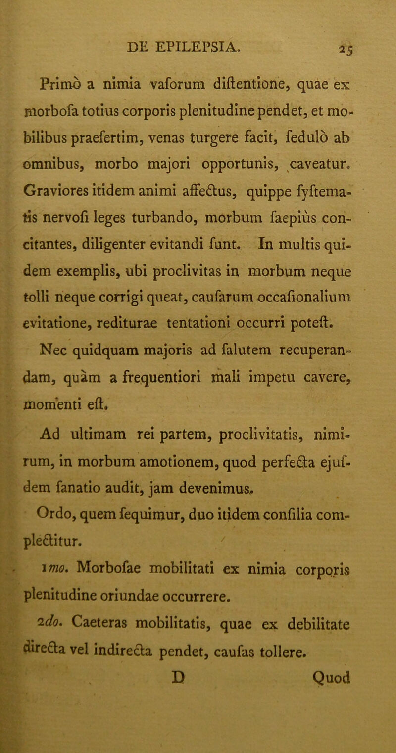 Primo a nimia vaforum diftentione, quae ex morbofa totius corporis plenitudine pendet, et mo- bilibus praefertim, venas turgere facit, fedulo ab omnibus, morbo majori opportunis, caveatur» Graviores itidem animi affebus, quippe fyftema- tis nervofi leges turbando, morbum faepius con- citantes, diligenter evitandi funt. In multis qui- dem exemplis, ubi proclivitas in morbum neque tolli neque corrigi queat, caufarum occafionalium evitatione, rediturae tentationi occurri poteft. Nec quidquam majoris ad falutem recuperan- dam, quam a frequentiori mali impetu cavere, momenti eft. Ad ultimam rei partem, proclivitatis, nimi- rum, in morbum amotionem, quod perfeba ejuf- dem fanatio audit, jam devenimus. Ordo, quem fequimur, duo itidem confilia com- plebitur. imo. Morbofae mobilitati ex nimia corporis plenitudine oriundae occurrere. ido. Caeteras mobilitatis, quae ex debilitate direcla vel indirecta pendet, caufas tollere. D Quod