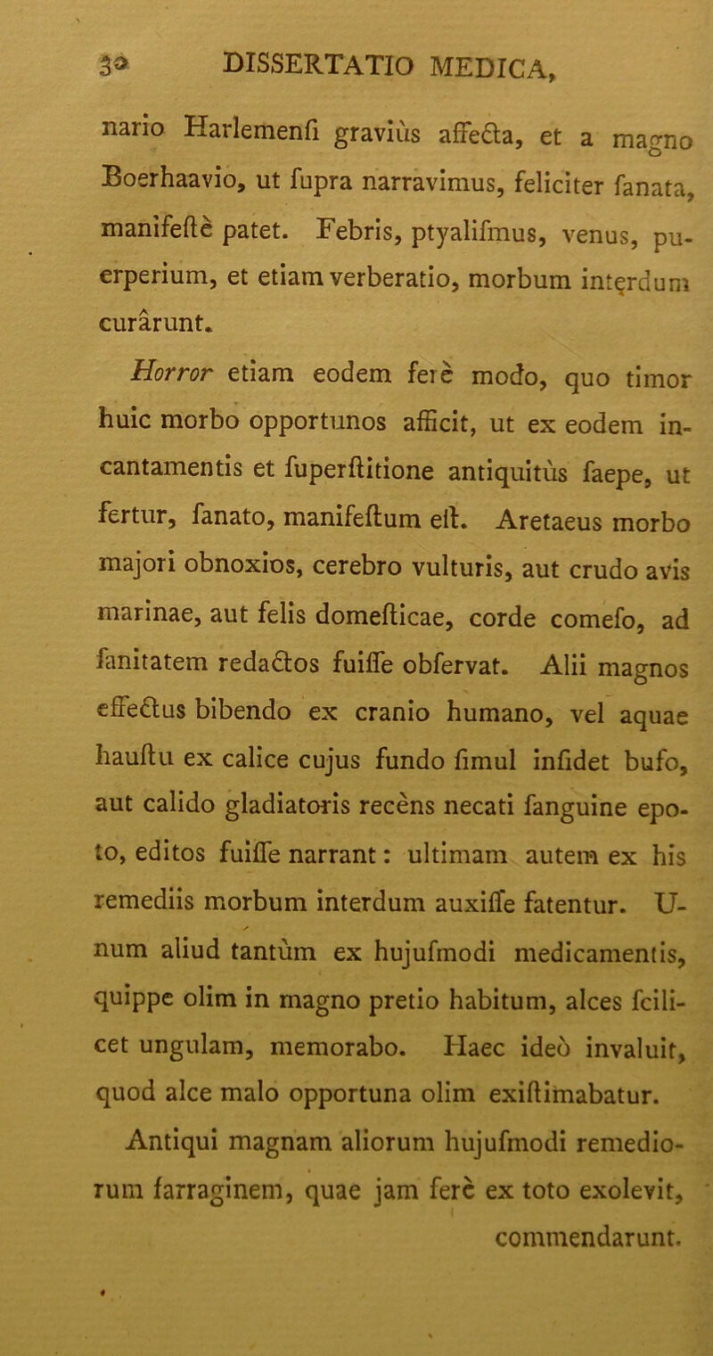 nario Hailemenfi gravius affedta, et a magno Boerhaavio, ut fupra narravimus, feliciter fanata, manifefte patet. Febris, ptyalifmus, venus, pu- erperium, et etiam verberatio, morbum interdum curarunt. Horror etiam eodem fere modo, quo timor huic morbo opportunos afficit, ut ex eodem in- cantamentis et fuperftitione antiquitus faepe, ut fertur, fanato, manifeftum eit. Aretaeus morbo majori obnoxios, cerebro vulturis, aut crudo avis marinae, aut felis domefticae, corde comefo, ad fanitatem reda&os fuifle obfervat. Alii magnos effe&us bibendo ex cranio humano, vel aquae hauftu ex calice cujus fundo fimul infidet bufo, aut calido gladiatoris recens necati fanguine epo- to, editos fuifle narrant: ultimam autem ex his remediis morbum interdum auxifle fatentur. li- num aliud tantum ex hujufinodi medicamentis, quippe olim in magno pretio habitum, alces fcili- cet ungulam, memorabo. Haec ideo invaluit, quod alce malo opportuna olim exiflirnabatur. Antiqui magnam aliorum hujufmodi remedio- rum farraginem, quae jam fere ex toto exolevit, commendarunt.