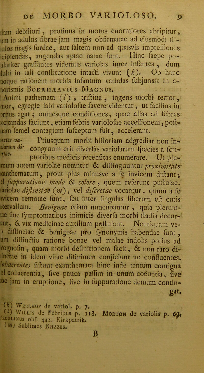 iam debiliori, protinus in motus enormiores abripitur, mi in adultis fibrae jam magis obfirmatae ad ejusmodi ili- alos magis furdae, aut faltem non ad quasvis imprcffioms cipiendas, augendas aptae natae funt. Hinc faepe po- dariter gra(lances videmus variolas inter infantes , dum tuiti in cali conflitudone intafti vivunt (£). Ob hanc loque rationem morbis infantum variolas fubjunxic in a~ lorismis Boerhaavius Magnus. Animi pathemata (/) , triftida , ingens morbi terror, lior, egregie labi variolofae favere videntur, ut facilius in >rpus agat; omnesque conditiones, quae alias ad febres teitandas faciunt, etiam febris variolofae acceffionem, poll- jam femel contagium fufeeptum fuit, accelerant. teies m- Priusquam morbi hifloriam adgrediar non in*» Aarum di• congruum eric diverfas variolarum fpecies a fcri- ptoribus medicis recenfitas enumerare. Ut plu- mum autem variolae notantur & dillinguuntur proximitate xanthematum, prout plus minusve a le invicem di Itant} d fuppurationis modo & colore , quem referunc pullulae, ariolae dijlinciae (jn), vel diferetae vocantur, quum a fe ivicem remotae funt, feu inter lingulas liberum efl cuds cervallum. Benignae etiam nuncupantur , quia plerum- ae line fymptomatibus inimicis diverfa morbi fladia decur- mt, & vix medicinae auxilium pollulant. Neutiquam ve- > didinftae & benignae pro fynonymis habendae funt, am didin&io ratione bonae vel malae indolis potius ad i'ognolin , quam morbi definitionem facie, & non raro di- inctae in idem vitae dilcrimen conjiciunt ac confluentes. 'ohaerentes fidunt exanthemata hinc inde tantum contigua -1 cohaerentia, five pauca pafiim in unum coeuntia, five oc jam in eruptione, five in luppurationc demum contin- H (U Weulhof de variol. p. 7. (0 Willis de Febribus p. 113. Morton de variolis p. 6Q* kciilimus obf. 44.1. Kirkpatrik. (nt; Sublimes Khazes. B