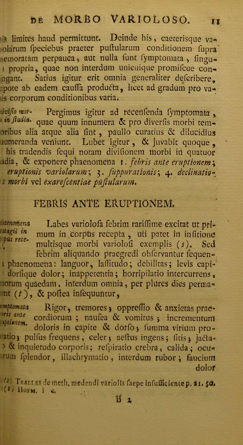 is limites haud permittunt. Deinde his, caeterisque va« olarum fpeciebus praeter puftularum conditionem fupra lemoratam perpauca * aut nulla fune fymptomata , fingu- 5 propria, quae non interdum unicuique promifeue con- ngant. Satius igitur erit omnia generaliter deferibere, pote ab eadem cauda produfta, licet ad gradum pro va* -is corporum conditionibus varia* ■ivifio mor- Pergimus igitur ad recenfenda fymptomata , ' inftadia’ quae quum innumera & pro diverfis morbi rem- oribus alia atque alia fint, paullo curatius & dilucidius mmeranda veniunt. Lubet igitur , & juvabit quoque , his tradendis fequi notam divifionem morbi in quatuor udia, & exponere phaenomena \. febris ante eruptionem \ eruptionis hariolarum; 3. fuppurationis ; 4. declinatio* s morbi vel exarefeentiae puflularum. FEBRIS ANTE ERUPTIONEM* :>aenomena Labes variolofa febrim raridime excitat Ut prl- :'tafn tn mum in corpus recepta , uti patet in infitionO ? eC ’ multisque morbi variolod exemplis (s). Sed Febrim aliquando praegredi obfervarttur fequen- 1 phaenomena: languor, laditudo; debilitas; levis capi- dorlique dolor; inappetentia; horripilatio intercurrens, iorum quaedam, interdum omnia, per plures dies perma« •nt (/), & poftea infequuntur, mptomata Rigor j tremores > oppredio & anxietas prac- Mt’mte c°rdiorum ; naufea & vomitus ; incrementum em’ doloris in capite & dorfoj fumma virium pro- atioj pulfus frequens, celer j aedus ingens; litis > jndla- 3 & inquietudo corporis; refpiratio crebra, calida; ocu- rum fplendor, illachrymatio, interdum rubor; faucium dolof ttes de itietli. medendi variolls faepe infuffidentep. 2i. 50* > Hofm. 1 <e. tt i