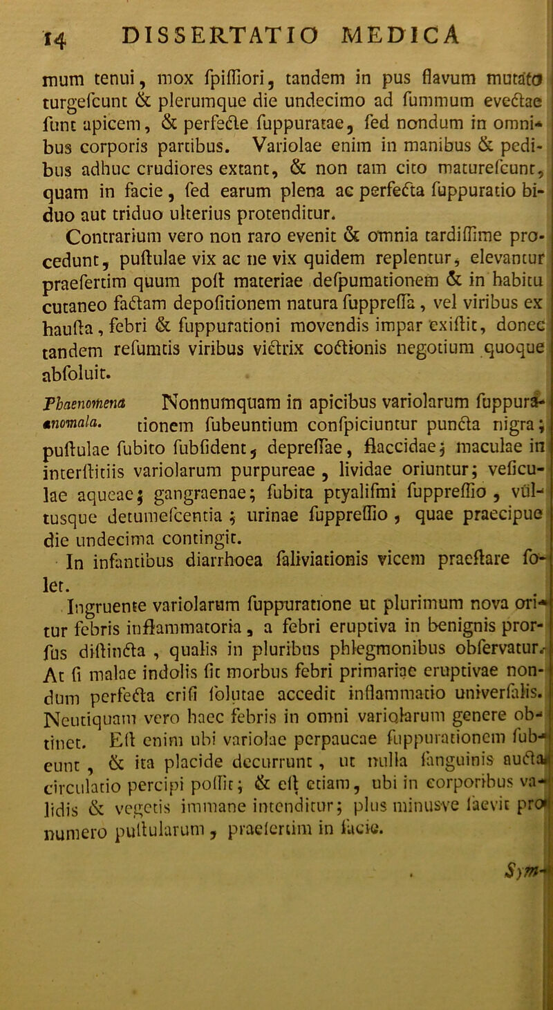 mum tenui, mox fpiffiori, tandem in pus flavum mutato I turgefcunt & plerumque die undecimo ad fummum evedlae funt apicem, & perfedle fuppuratae, fed nondum in omni-* bus corporis parcibus. Variolae enim in manibus & pedi- bus adhuc crudiores extant, & non tam cito maturefcunt, quam in facie, fed earum plena ac perfetfta fuppuratio bi- duo aut triduo ulterius protenditur. Contrarium vero non raro evenit & omnia tardiflime pro- cedunt, pullulae vix ac ne vix quidem replentur, elevantur praefertim quum poli: materiae defpumationem & in habitu cutaneo fadtam depolitionem natura fupprefla , vel viribus ex haufla, febri & fuppurationi movendis impar exiflit, donec tandem refumtis viribus victrix coftionis negotium quoque abfoluit. Phaenomeni Nonnumquam in apicibus variolarum fuppura- miomala. donem fubeuntium confpiciuntur puncta nigra; puftulae fubito fubfident, depreflae, flaccidae; maculae in interltitiis variolarum purpureae , lividae oriuntur; veficu- lae aqueae; gangraenae; fubita ptyalifmi fuppreflio , vul- tusque detumefeentia ; urinae fuppreflio , quae praecipue die undecima contingit. In infantibus diarrhoea faliviationis vicem praeftare fo- let. Ingruente variolarum fuppuratione ut plurimum nova ori** tur febris inflammatoria, a febri erupdva in benignis pror- fus diltindta , qualis in pluribus phlegmonibus obfervatur.-t At fi malae indolis fit morbus febri primariae eruptivae non- dum perfedta erili follitae accedit inflammatio univerlalis. Neutiquam vero haec febris in omni variolarum genere ob- tinet. Elt enim ubi variolae perpaucae fuppurationem fub-* eunt , & ita placide decurrunt, ut nulla (anguinis nuifla*: circulatio percipi pollit; & elt etiam, ubi in corporibus va-| lidis & vegetis immane intenditur; plus minusve faevit proj numero pullularum , praefertim in lacie. Syttbi