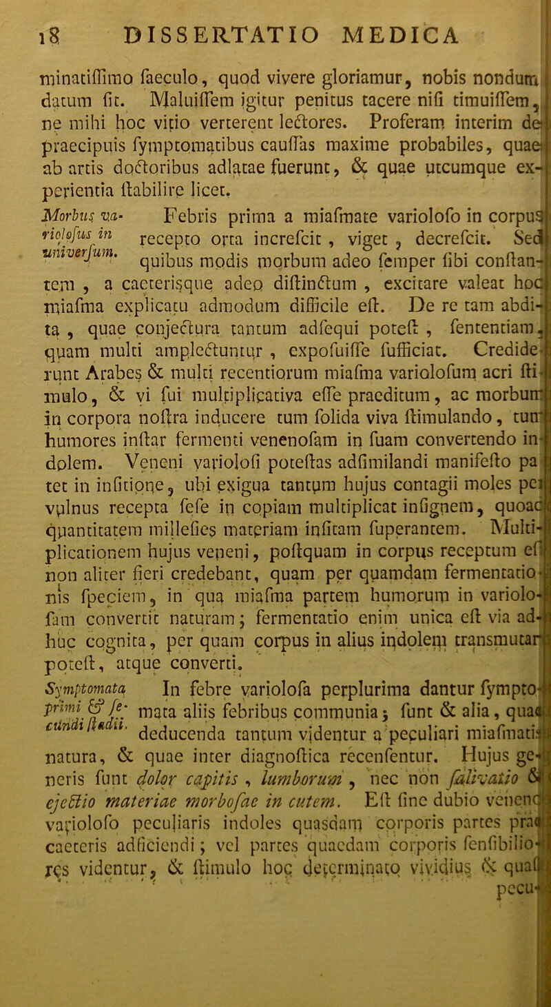 minatiflimo faeculo, quod vivere gloriamur, nobis nondum datum fit. Maluidem igitur penitus tacere ni fi timuillem, ne mihi hoc vipio verterent ledores. Proferam interim de praecipuis fymptomatibus caudas maxime probabiles, quae ab artis dqdoribus adlatae fuerunt, & quae utcumque ex- perientia ftabilire licet. Morbus v.a■ Febris prima a miafmate variolofo in corpus riohfus m recepto orta increfcit , viget ? decrefcit. Sed wiiverjum. qUj|DUS mpdis morbum adeo femper libi condan- te.m , a cacterisque adeo didindum , excitare valeat hoc miafma explicatu admodum difficile ed. De re tam abdi- ta , quae conjectura tantum adfequi poted , fententiam. quam multi ampleduntur , expofuide fufiiciat. Credide- runt Arabes & multi recentiorum miafma variolofuni acri di mulo, & vi fui multiplicativa ede praeditum, ac morbumt in corpora nodra inducere tum folida viva dimulando, tum humores indar fermenti venenofam in fuam convertendo in dolem. Veneni variolofi potedas adfimilandi manifedo pa tet in infitioqe, ubi exigua tantum hujus contagii moles pei vulnus recepta fefe in copiam multiplicat infignem, quoac| quantitatem millefies materiam infitam fuperantem. Multi plicationem hujus veneni, podquam in corpus receptum efl non aliter fieri credebant, quam per quamdam fermentabo nis fpeciem, in qua miafma partem humorum in variolo fam convertit naturam; fermentatio enim unica ed via ad-H I huc cognita, per quam corpus in alius indolem transmutari poted, atque converti. Symptomata In febre variolofa pcrplurima dantur fympto|| Pnmi &Ie; mata aliis febribus communia; funt & alia, qua«»I cun i / * ‘i- deducenda tantum videntur a peculiari miafmatijl natura, & quae inter diagnodica recenfentur. Hujus ge- f neris funt dolor capitis , lumborum , nec non Jlalivaiio $j| cjeffio materiae morbofae in cutem. Ed fine dubio venenca variolofo pecujiaris indoles quasdam corporis partes praai caetcris adficiendi; vel partes quaedam corporis fenfibilio-*'! res videntur, & ftimulo hoc ejejerminatq vividius (k qua(| pecu-l