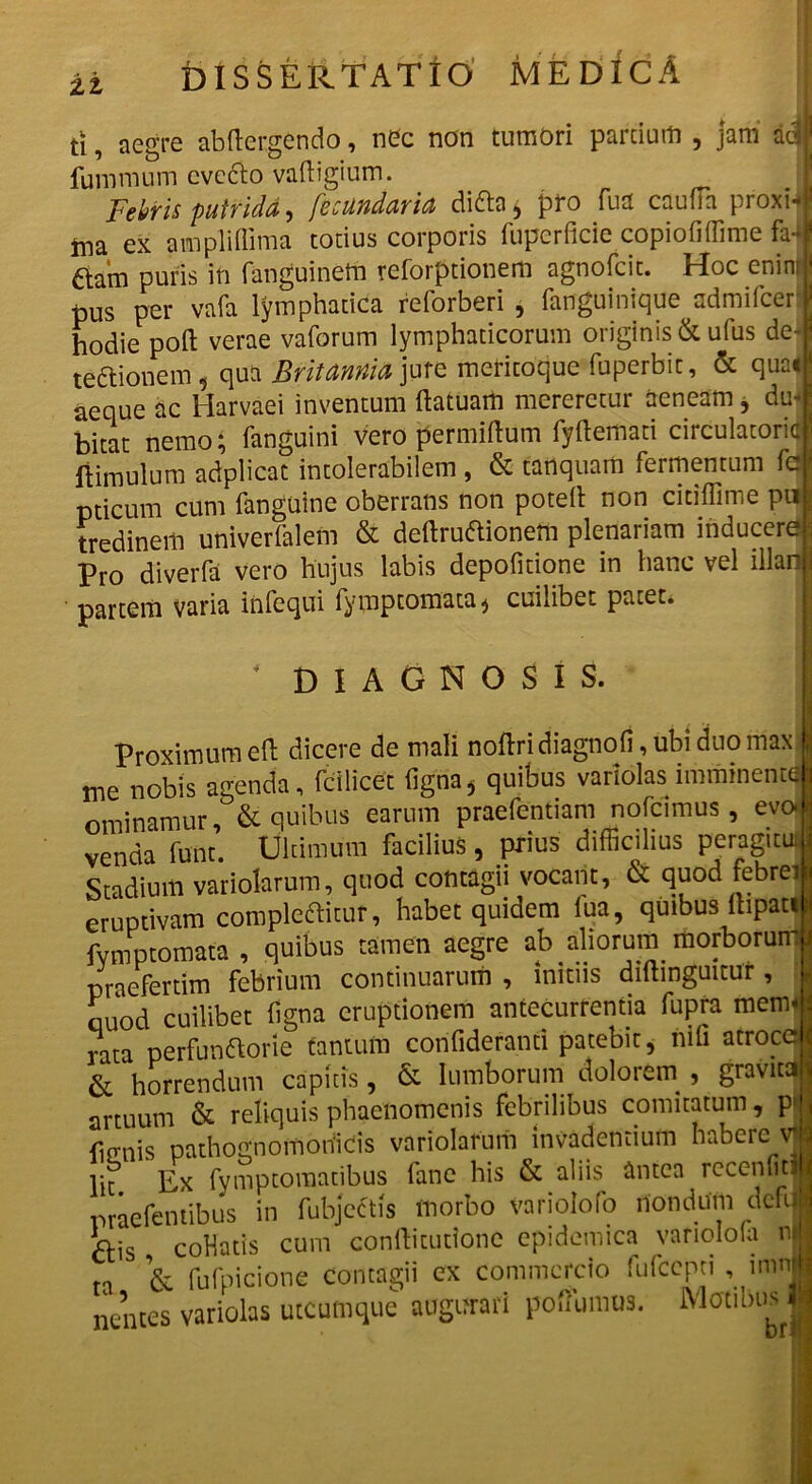 ti, aegre abftergendo, nec non tumori partium , jam adi fummum cvebo vadigium. I Febris putrida, fecundaria diba, pro fu a cauda proxi-i tna ex ampliflima totius corporis fuperdcie copiodffime fa4 aam puris in fanguinetn reforptionem agnofcit. Hoc enim ‘ pus per vafa lymphatica reforberi , fanguinique admifcer hodie poft verae vaforum lymphaticorum originis & ufus de- l te&ionem, qua Britannia jure mericoque fuperbit, & qua* aeque ac Harvaei inventum ftatuam mereretur aeneam , du-1 bitat nemo; fanguini vero permiftum fydemati circulatorie ftimulum adplicac intolerabilem, & tanquam fermentum fcj pticum cum fanguine oberrans non poteft non citiflime pn tredinem univerfalem & deftrubionem plenariam inducere ; pr0 diverfa vero hujus labis depolitione in hanc vel illan j partem varia infequi fymptomata ^ cuilibet patet. DIAGNOSIS. Proximum ed dicere de mali nodridiagnofi, ubi duomax : me nobis agenda, fcilicet figoa* quibus variolas imminennfl ominamur, & quibus earum praetendam nofcimus , evo venda funt. Ultimum facilius, prius difficilius peragitui Stadium variolarum, quod contagii vocant, & quod febre i eruptivam complebitur, habet quidem fua, quibus lbpatit fymptomata , quibus tamen aegre ab aliorum morborum! praefertim febrium continuarum , initiis diftinguitur , ouod cuilibet dgna eruptionem antecurrentia fupra mem« rata perfunborie tantum corifidefanti patebit, nifi atroce i & horrendum capitis, & lumborum dolorem , gravita artuum & reliquis phaenomenis febrilibus comitatum, pl liffnis pathognomohicis variolarum invadentium habere \j lit Ex fymptomatibus fane his & aliis antea recenficH praefentibus in fubjebis morbo variolofo nondum defil ais codatis cum conditutione epidemica variolofa n| ta & fufpicione contagii ex commercio fufccpti , mmi nentes variolas utcumque augurari poffumus. Motibus |