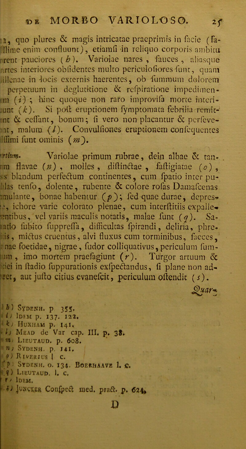 2f i, quo plures & magis intricatae praeprimis in facie (fa- [■Ilime enim confluunt), etiamfi in reliquo corporis ambitu rent pauciores (/&). Variolae nares , fauces, aliasque crtes interiores oblidentes multo periculofiores funt, quam iiiUenae in 'locis externis haerentes, ob fummum dolorem perpetuum in deglutitione & refpiratione impedimen- nm (*) ; hinc quoque non raro improvifa morte interi- . unt (/:). Si poli eruptionem fymptomata febrilia remic- mt & ccflant, bonum; fi vero non placantur & perleve- rit, malum (/). Convulfiones eruptionem confccjucntes (fimi funt ominis r-rtitw. Variolae primum rubrae, dein albae & tam rm flavae (n) , molles , diflinefae , faftigiatae (o) , >s blandum perfe&um continentes, cum fpatio inter pu- ililas tenfo, dolente, rubente & colore rofas Damafcenas '.mutante, bonae habentur (/>); fed quae durae, depres* if, ichore varie colorato plenae, cum incerftitiis expalle^ :;:ntibus, vel variis maculis notatis, malae funt (q). Sa- natio lubito fupprefla, difficultas fpirandi, deliria, phre* i is, miftus cruentus, alvi fluxus cum torminibus, faeces, : nae foetidae, nigrae, fudor colliquativus,periculum fum- im , imo mortem praefagiunt (r). Turgor artuum & :iei in fladio fuppurationis cxfpedhndus, fi plane non ad- i ret, aut juflo citius evanefeit, periculum Qflendic (j). Quar* h ) Sydenh. p 355. i) Idem p. 137. 122. k) Huxham p. 141, • h Mead de Var cap. III, p. 38. m, Lteutaud. p. 608. n > Sydenh. p. 141. 0) Jt 1 verius I c. '. ? ■ Sydenh. o. 134. Boerhaave 1. c. ■ ?) Lieutaud. i. c. r > Idem. •S) Juncser Confpeft med. praft. p. 624, D