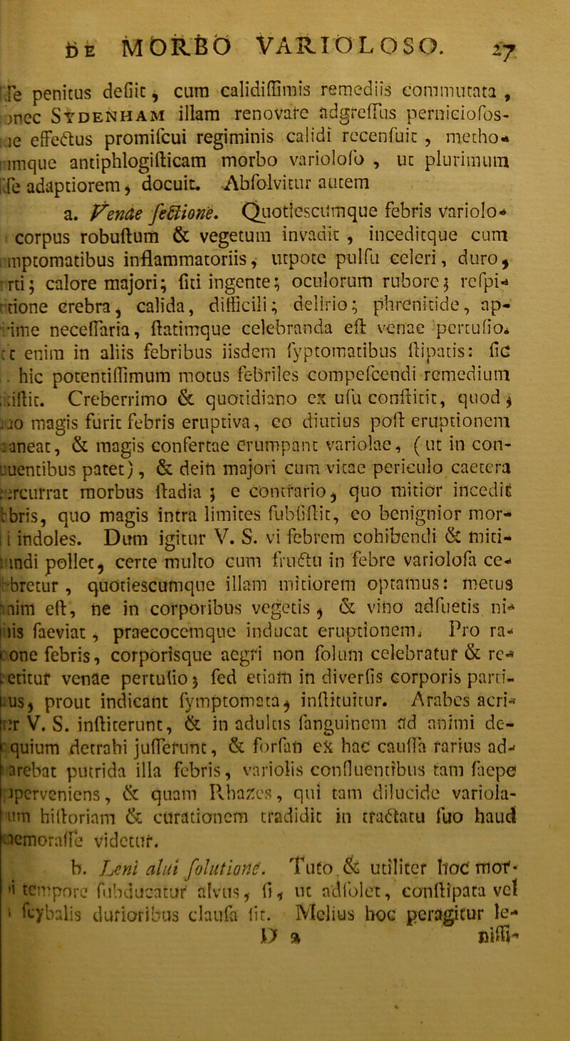 fe penitus defiic, cum calidiffimis remediis commutata, jnCc Stdenham illam renovate a.dgrefTus pemieiofos- ie effetius promifcui regiminis calidi recenfuic , medio* ! imque antiphlogifticam morbo variolofo , ut plurimum iffe adaptiorem , docuit. Abfolvitur autem a. Vende fetlione. Quotiescumque febris variolo* corpus robuftum & vegetum invadit , inceditque cum , mptomatibus inflammatoriis, utpote pulfu celeri, duro, rrti; calore majori; fiti ingente; oculorum rubore; rcfpi* rrione crebra, calida, difficili; delirio; phrenitide, ap- rime neceffaria, flatimque celebranda efl venae percufio* : c enim in aliis febribus iisdem fyptomatibus ftipatis: fic . hic potentiffimum motus febriles compefcendi remedium i tillic. Creberrimo & quotidiano ex ufu conftitit, quod , ao magis furit febris eruptiva, eo diutius poli eruptionem :aneat, & magis confertae erumpant variolae, (ut in con- ruentibus patet), & dein majori cum vitae periculo caetera . jrcurrat morbus fladia 5 c contrario, quo mitior incedit l bris, quo magis intra limites fubOflit, eo benignior mor- i indoles. Dum igitur V. S. vi febrem cohibendi & initi- andi pollet, certe multo cum fnnftu in febre variolofa ce- bretur , quotiescumque illam mitiorem optamus: metus iim efl, ne in corporibus vegetis, & vino adfuetis, ni*» i iis faeviat, praecoccmqne inducat eruptionem^ Pro ra- i.one febris, corporisque aegri non folum celebratur & re** letituf venae pertulio; fed etiam in diverfis corporis parti- tus, prout indicant fymptomata, inflituitur. Arabes acri* ;:r V. S. inftiterunt, & in adultis fanguinem ad animi de- equium detrahi juflefunt, & forfati eX hac cauffa rarius ad- arebat putrida illa febris, variolis confluentibus tam faepef jperveniens, & quam Rhazes, qui tam dilucide variola- um hilloriam & curationem tradidit in traftatu fuo haud icmoraffe videtur. b. Leni alui [olutiond. Tuto & utiliter hoc mof * »i tempore fubducatur' alvus, li, ut adfolet, conflipata vel 1 ffybalis durioribus claufa lit. Melius hoc peragitur le- D a niffh