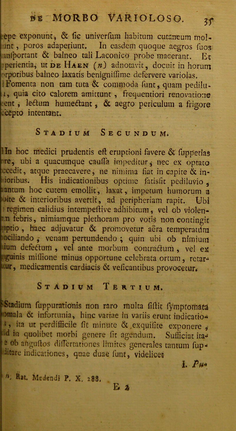 epe exponunt, & fic univerfurn habitum cutaneum mol- ant , poros adaperiunt. In easdem quoque aegros fuos inlportant & balneo tali Laconice* probe macerant. Et perienda, ut de Haen (n) adnotavit, docuit in horum Tporibus balneo laxatis benigniffime defervere variolas. 'Fomenta non tam tuta & commoda funt, quam pedilu- i, quia cito calorem amittunt , frequentiori renovatione ent , leftum humedtant, & aegro periculum a frigore deepto intentant. Stadium Secundum. 1 In hoc medici prudentis eft eruptioni favere & fuppetias -re, ubi a quacumque cauda impeditur $ nec ex optato ucedit, atque praecavere, ne nimima fiat in capite & in* i ioribus. His indicationibus optime fatisfit pediluvio 9 cantum hoc cutem emollit, laxat, impetum humorum a oite & interioribus avertit, ad peripheriam rapit. Ubi regimen calidius intempedive adhibitum, vel ob violen- ro febris, nimiamque plethoram pro votis non contingit •ipdo, haec adjuvatur & promovetur aera temperatdrn nciliando venam pertundendo ; quin ubi ob nimium ium defedtum , vel ante morbum contradtum , vel ex nguinis miflione minus opportune celebrata ortum, rctar-4 ^:ur, medicamentis cardiacis & velicantibus provocetur* StAdium Tertium. 'Stadium fuppurationis non raro multa fiflit fympfofnatd imala & infortunia, hinc variae In variis erunt indicatio- 5, ita ut perdifficile fit minute & .exquifite exponere , ad in quolibet morbi genere fit agendum. Sufficiat ita*» 2 °'b anguftos diflertationes limites generales tantum fup*» iitare indicationes, quae duae lunt, videlicet E % n> Rat. Medendi P. X. 288. I. iV