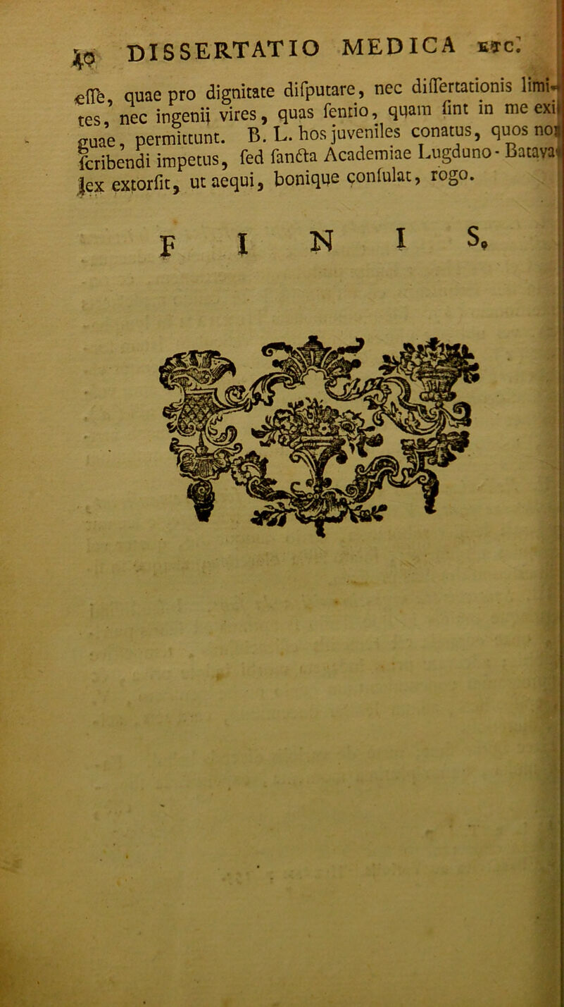 efTe quae pro dignitate difputare, nec diOertationis limU res nec ingenii vires, quas fentio, quam fint in me exii <TUae permittunt. B. L. hos juveniles conatus, quos nos fcribendi impetus, fed fanfta Academiae Lugduno - Batava* |ex extorfit, ut aequi, bonique confulat, rogo. FINIS»