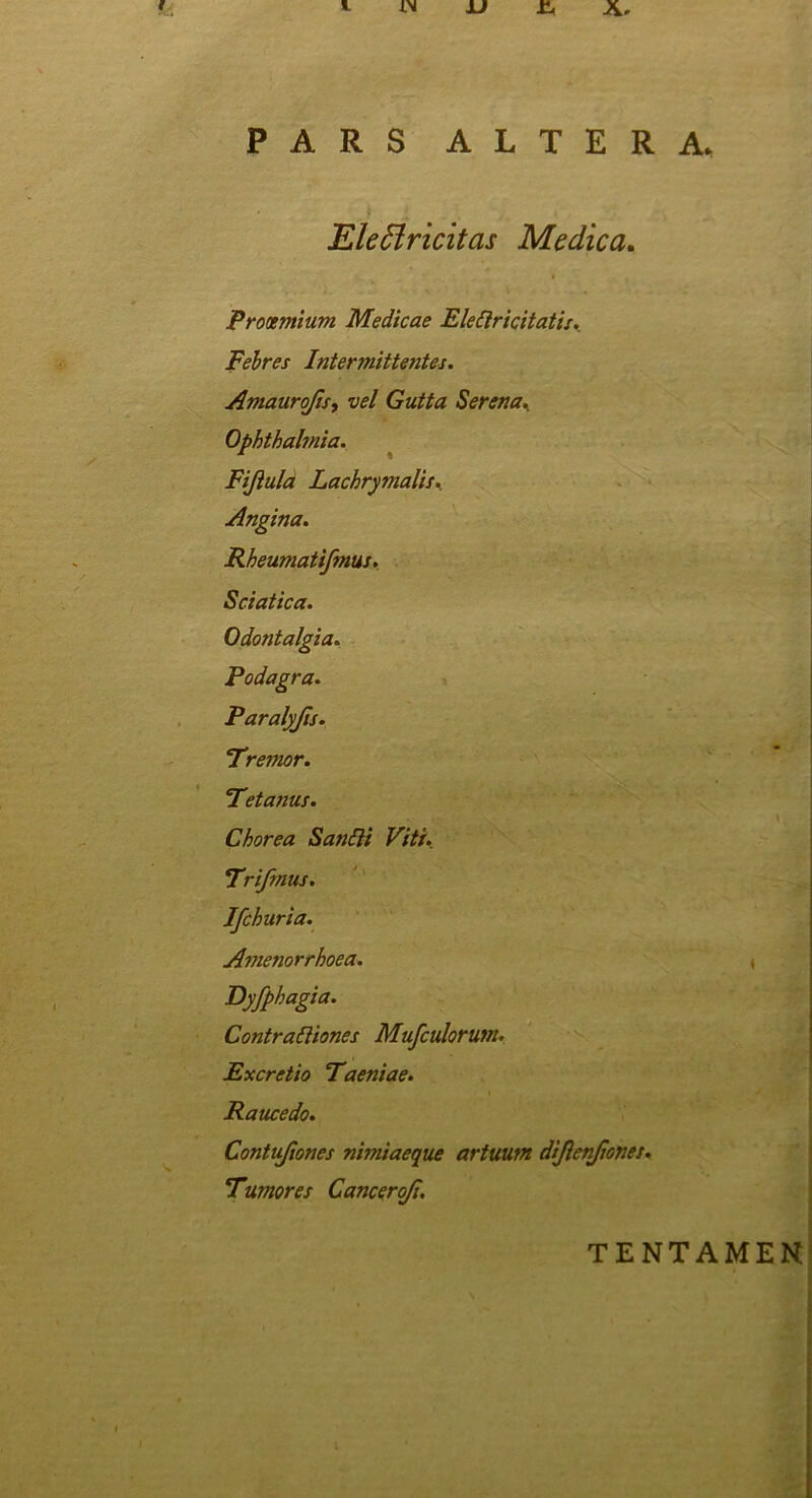 Eleffiricitas Medica Prooemium Medicae Elettricitatis. Febres Inter mittentes. Amauroftsy vel Gutta Serena. Ophthalmia. Fijlula Lachrymalis. Angina. Rheumatifmus. Sciatica. Odontalgia. Podagra. Paralyjls. Fremor. Fet anus. Chorea Sanili Viti. Frifmus. Ifchuria. Amenorrhoea. Dyfphagia. Contrattiones Mufculorutn. Ex cretio Faeniae. Raucedo. Contufiones nimiaeque artuum dijlenftones. Fumor es Canceroji. TENTAMEN.