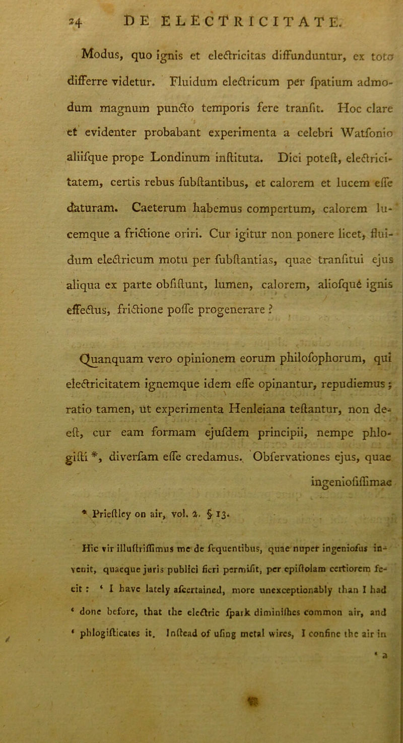 Modus, quo ignis et ele&ricitas diffunduntur, ex toto differre videtur. Fluidum eledtricum per fpatium admo- dum magnum pun<5to temporis fere tranfit. Hoc clare et evidenter probabant experimenta a celebri Watfonio aliifque prope Londinum inftituta. Dici poteft, eleftrici- tatem, certis rebus fubftantibus, et calorem et lucem effe daturam. Caeterum habemus compertum, calorem lu- cemque a fri&ione oriri. Cur igitur non ponere licet, flui- dum eledlricum motu per fubftantias, quae tranfitui ejus aliqua ex parte obfiflunt, lumen, calorem, aliofqud ignis effedlus, fri&ione poffe progenerare ? Quanquam vero opinionem eorum philofophorum, qui ele&ricitatem ignemque idem effe opinantur, repudiemus; ratio tamen, Ut experimenta Henleiana teftantur, non de- efl:, cur eam formam ejufdem principii, nempe phlo- gifti *, diverfam effe credamus. Obfervationes ejus, quae ingeniofiflimae * Prieftley on air, vol. %. § 13. Hic vir illufbiffimus me de fequentibus, quae nupef ingeniofus in- venit, quaeque juris publici fieri permifit, per epidolam certiorem fe- cit : ‘I have lately afcertaincd, more unexceptionably than I had ‘ done beforc, that the elc&ric fpaik diminifbes common air, and * phlogifticatcs it. Inftead of ufing metal wires, I confine the air in ‘ a