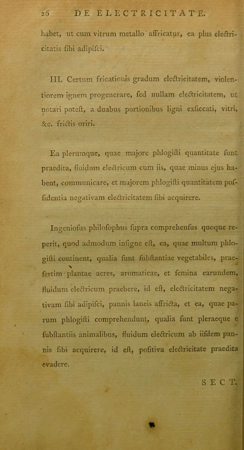 habet, ut cum vitrum metallo' affricatur, ea plus eleCtri- citatis fibi adipifci. III. Certum fricationis gradum ele&ricitatem, violen- tiorem ignem progenerare, fed nullam electricitatem, ut notari poteft, a duabus portionibus ligni exftccati, vitri, &c. frictis oriri. Ea plerumque, quae majore phlogifli quantitate funt praedita, fluidum electricum cum iis, quae minus ejus ha- bent, communicare, et majorem phlogifli quantitatem pof- fidentia negativam electricitatem fibi acquirere. Ingeniofus philofophus fupra comprehenfus quoque re- perit, quod admodum infigne eft, ea, quae multum plilo- gifti continent, qualia funt fubftantiae vegetabiles, prae- N fertim plantae acres, aromaticae, et femina earundem, fluidum eledtricum praebere, id eft, eleCtricitatem nega- tivam fibi adipifci, pannis laneis affriCta, et ea, quae pa- rum phlogifli comprehendunt, qualia funt pleraeque e fubftantiis animalibus, fluidum electricum ab iifdem pan- nis fibi acquirere, id eft, pofltiva ele&ricitate px*aedita evadere. * S E C T.