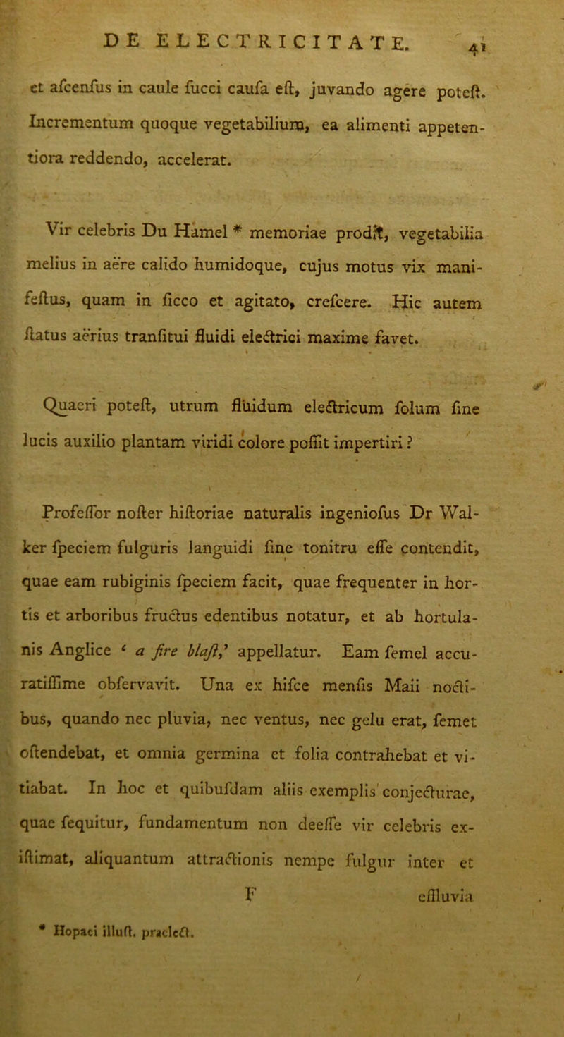 41 et afcenfus in caule fucci caufa eft, juvando agere poteft. Incrementum quoque vegetabilium, ea alimenti appeten- tiora reddendo, accelerat. Vir celebris Du Hamel * memoriae prodit, vegetabilia melius in aere calido humidoque, cujus motus vix mani- feftus, quam in ficco et agitato, crefcere. Hic autem flatus aerius tranfitui fluidi eleftrici maxime favet. * • Quaeri poteft, utrum fluidum eleftricum folum fine lucis auxilio plantam viridi colore poflit impertiri ? \ . Profeflor nofter hifloriae naturalis ingeniofus Dr Wal- ker fpeciem fulguris languidi fine tonitru efle contendit, quae eam rubiginis fpeciem facit, quae frequenter in hor- tis et arboribus fructus edentibus notatur, et ab hortula- nis Anglice ‘ a fire blaji,y appellatur. Eam femel accu- ratiflime obfervavit. Una ex hifce menfis Maii nocti- bus, quando nec pluvia, nec ventus, nec gelu erat, femet oftendebat, et omnia germina et folia contrahebat et vi- tiabat. In hoc et quibufdam aliis exemplis conjedturae, quae fequitur, fundamentum non dee/Te vir celebris ex- iftimat, aliquantum attraftionis nempe fulgur inter et F eflluvia * Ilopaci illuft. pracleft. /