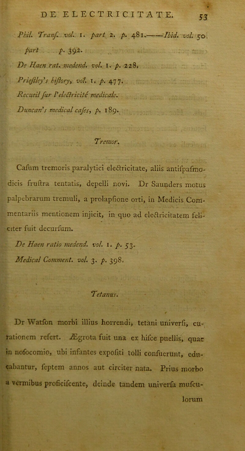 Phil. Pranf. vol. I. part 2. p. 481. Ibid. vol. 50. part p- 392• ■ De Haen rat. medend. vol. I. p. 228. Priejilefs hijiory, vol. I. p. 477. Recueil fur Velettricite medicale. Duncards medical cajes, p. 189. Premor. * -'*•-«*»'* . ,' - 1* r n . - • • •• . ■ J _ . ' ' . Cafum tremoris paralytici ele&ricitate, aliis antifpafmo- dicis fruftra tentatis, depelli novi. Dr Saunders motus palpebrarum tremuli, a prolapfione orti, in Medicis Com- mentariis mentionem injicit, in quo ad eletfricitatem feli- citer fuit decurfum. De Haen ratio medend. vol. 1. p. 53. Medical Comment. vol. 3. p. 398. \ P et anus. , * Dr Watfon morbi illius horrendi, tetani univerfi, cu« rationem refert. iEgrota fuit una ex hifce puellis, quae in nofocomio, ubi infantes expofiti tolli confuerunt, edu- cabantur, feptem annos aut circiter nata. Prius morbo a vermibus proficifcente, deinde tandem univerfa mufeu- lorum