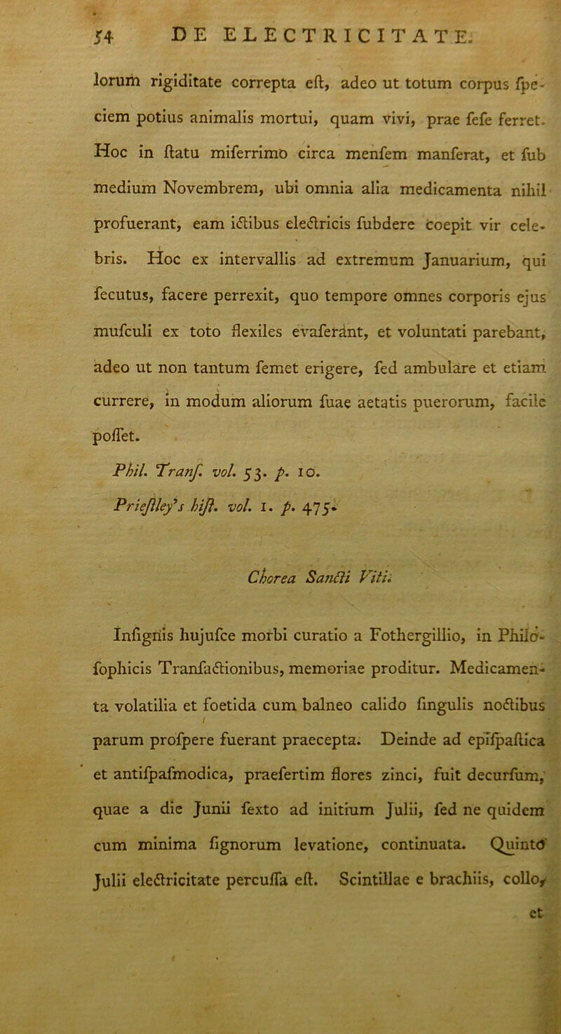 lorum rigiditate correpta eft, adeo ut totum corpus Ape- ciem potius animalis mortui, quam vivi, prae fefe ferret. Hoc in ftatu miferrimo circa menfem manferat, et fub medium Novembrem, ubi omnia alia medicamenta nihil profuerant, eam hftibus eleflricis fubdere Coepit vir cele- bris. Hoc ex intervallis ad extremum Januarium, qui fecutus, facere perrexit, quo tempore omnes corporis ejus mufculi ex toto flexiles evaferdnt, et voluntati parebant, adeo ut non tantum femet erigere, fed ambulare et etiam currere, in modum aliorum fuae aetatis puerorum, facile poflet. Phil. Tranf. vol. 53. p. 10. Priejlley*s hift. vol. I. p. 475» Chorea Sanfti Viti. Inflgiiis hujufce morbi curatio a Fothergillio, in Philo- fophicis Tranfadtionibus, memoriae proditur. Medicamen- ta volatilia et foetida cum balneo calido Angulis noftibus / parum profpere fuerant praecepta. Deinde ad epilpaflica et antifpafmodica, praefertim flores zinci, fuit decurfum, quae a die Junii fexto ad initium Julii, fed ne quidem cum minima Agnorum levatione, continuata. Quinto' Julii eletfricitate percufla eft. Scintillae e brachiis, collo* et