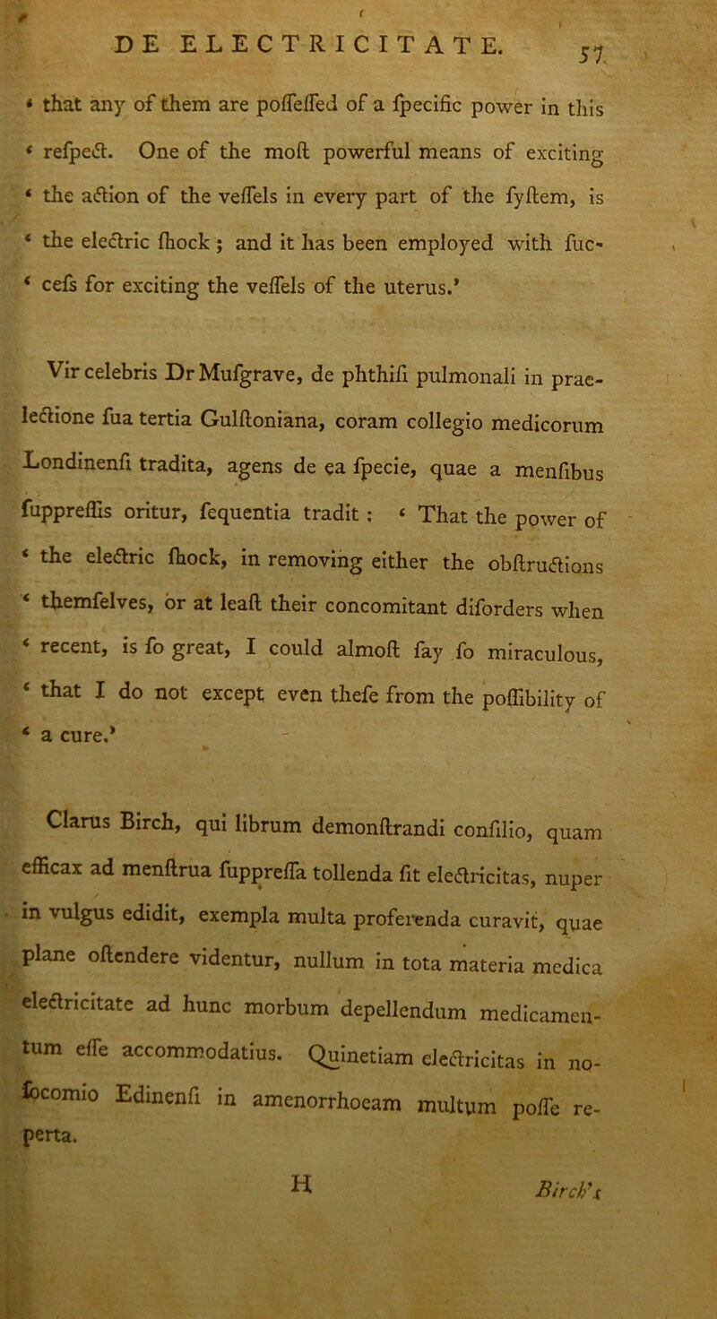 ( DE ELECTRIC IT A T E. 57 * that any of them are poffeffed of a fpecific power in this * refpeCt. One of the moft powerful means of exciting * the aftion of the veffels in every part of the fyftem, is * the eleCtric fhock ; and it has been employed with fuc- * cefs for exciting the veffels of the uterus.’ Vir celebris Dr Mufgrave, de phthifi pulmonali in prae- lectione fua tertia Gulfloniana, coram collegio medicorum Londinenfx tradita, agens de ea fpecie, quae a menfibus fuppreffis oritur, fequentia tradit: « That the power of ‘ the elearic fhock, in removing either the obflruftions '* themfelves, or at leafl their concomitant diforders when < recent, is fo great, I could almoft fay fo miraculous, ‘ that I do not except even thefe from the poffibility of * a cure.* «• Clarus Birch, qui librum demonflrandi confilio, quam efficax ad menftrua fupprefTa tollenda fit eleCtricitas, nuper in vulgus edidit, exempla multa proferenda curavit, quae plane oftendere videntur, nullum in tota materia medica eleCtricitate ad hunc morbum depellendum medicamen- tum e fle accommodatius. Quinetiam eleflricitas in no- iocomio Edinenfi in amenorrhoeam multum poffe re- perta. H Birch'i