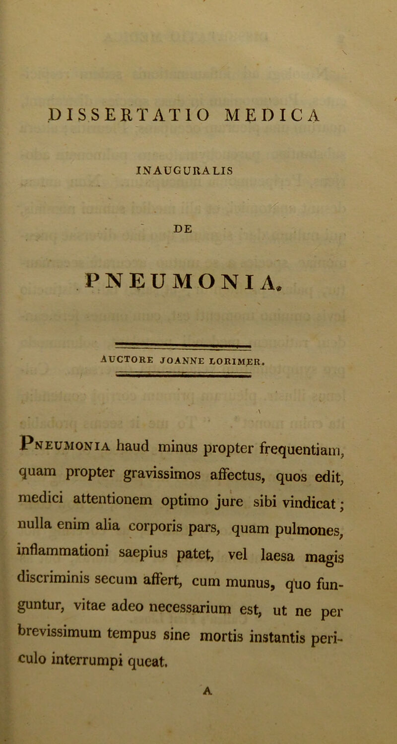 INAUGUKALIS PNEUMONIA. AUCTORE JOANNE EORIM.ER. Pneumonia haud minus propter frequentiam, quam propter gravissimos affectus, quos edit, medici attentionem optimo jure sibi vindicat; nulla enim alia corporis pars, quam pulmones, inflammationi saepius patet, vel laesa magis discriminis secum affert, cum munus, quo fun- guntur, vitae adeo necessarium est, ut ne per brevissimum tempus sine mortis instantis peri- culo interrumpi queat. A