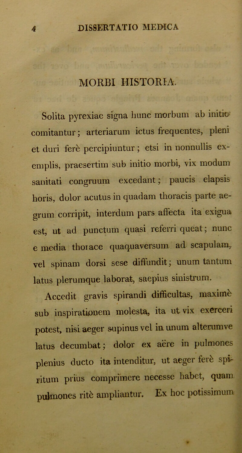 MORBI HISTORIA. Solita pyrexiae signa hunc morbum ab initio comitantur; arteriarum ictus frequentes, pleni et duri ferk percipiuntur; etsi in nonnullis ex- emplis, praesertim sub initio morbi, vix modum sanitati congruum excedant; paucis elapsis horis, dolor acutus in quadam thoracis parte ae- grum corripit, interdum pars affecta ita exigua est, ut ad punctum quasi referri queat; nunc e media thorace quaquaversum ad scapularar vel spinam dorsi sese diffundit; unum tantum latus plerumque laborat, saepius sinistrum. Accedit gravis spirandi difficultas, maximi sub inspirationem molesta, ita ut vix exerceri potest, nisi aeger supinus vel in. unum alterumve latus decumbat; dolor ex aere in pulmones plenius ducto ita intenditur, ut aeger fer& spi- ritum prius comprimere necesse habet, quam pulmones rit& ampliantur. Ex hoc potissimum