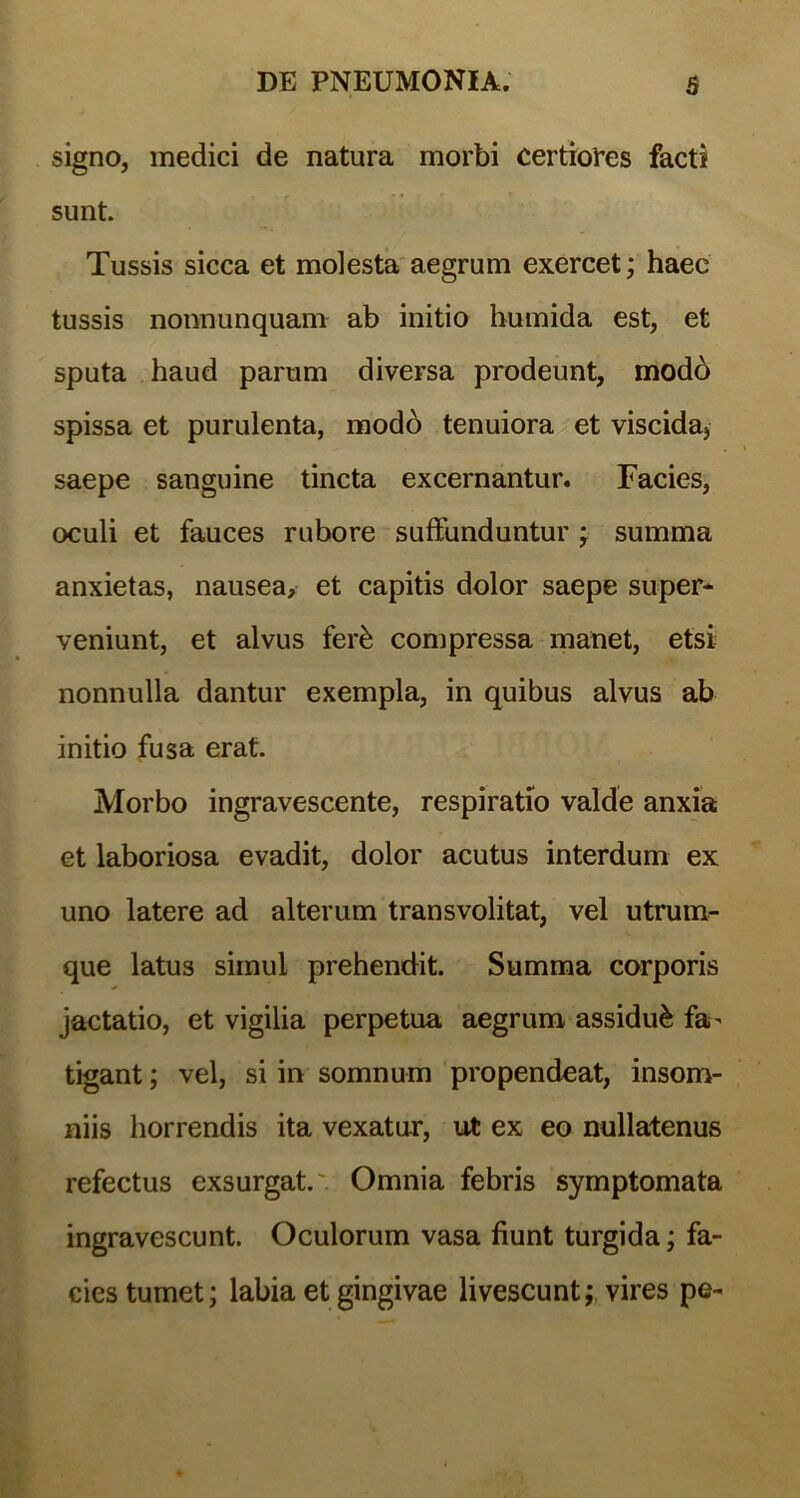 signo, medici de natura morbi certiores facti sunt. Tussis sicca et molesta aegrum exercet; haec tussis nonnunquam ab initio humida est, et sputa haud parum diversa prodeunt, mod6 spissa et purulenta, modb tenuiora et viscida, saepe sanguine tincta excernantur. Facies, oculi et fauces rubore suffunduntur ; summa anxietas, nausea, et capitis dolor saepe super- veniunt, et alvus ferk compressa manet, etsi nonnulla dantur exempla, in quibus alvus ab initio fusa erat. Morbo ingravescente, respiratio valde anxia et laboriosa evadit, dolor acutus interdum ex uno latere ad alterum transvolitat, vel utrum- que latus simul prehendit. Summa corporis jactatio, et vigilia perpetua aegrum assidui fa- tigant ; vel, si in somnum propendeat, insom- niis horrendis ita vexatur, ut ex eo nullatenus refectus exsurgat. Omnia febris symptomata ingravescunt. Oculorum vasa fiunt turgida; fa- cies tumet; labia et gingivae livescunt;, vires pe-