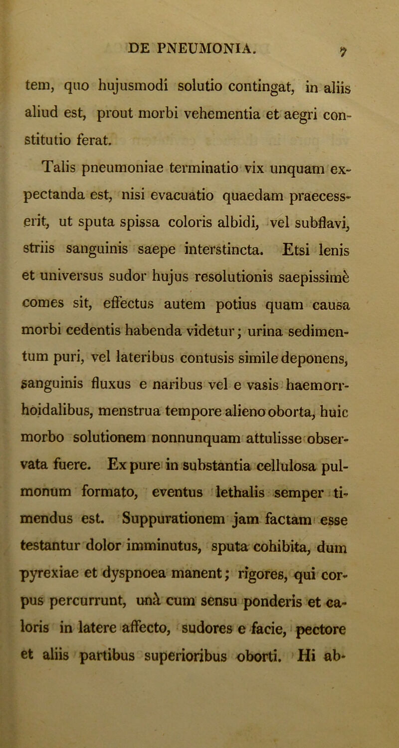 *7 tem, quo hujusmodi solutio contingat, in aliis aliud est, prout morbi vehementia et aegri con- stitutio ferat. Talis pneumoniae terminatio vix unquam ex- pectanda est, nisi evacuatio quaedam praecess- erit, ut sputa spissa coloris albidi, vel subflavi, striis sanguinis saepe interstincta. Etsi lenis et universus sudor hujus resolutionis saepissimi comes sit, effectus autem potius quam causa morbi cedentis habenda videtur; urina sedimen- tum puri, vel lateribus contusis simile deponens, sanguinis fluxus e naribus vel e vasis haemorr- hoidalibus, menstrua tempore alieno oborta, huic morbo solutionem nonnunquam attulisse obser- vata fuere. Ex pure in substantia cellulosa pul- monum formato, eventus lethalis semper ti- mendus est. Suppurationem jam factam esse testantur dolor imminutus, sputa cohibita, dum pyrexiae et dyspnoea manent; rigores, qui cor- pus percurrunt, un& cum sensu ponderis et ca- loris in latere affecto, sudores e facie, pectore et aliis partibus superioribus oborti. Hi ab-